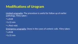 Modifications of Urogram
Limited urography: The procedure is useful for follow up of earlier
pathology. Films taken :
• a.KUB
• b.15 min
• c.Post void.
Emergency urography: Done in the cases of ureteric colic. Films taken:
• a.KUB
• b.15 min
 