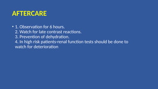 AFTERCARE
• 1. Observation for 6 hours.
2. Watch for late contrast reactions.
3. Prevention of dehydration.
4. In high risk patients-renal function tests should be done to
watch for deterioration
 