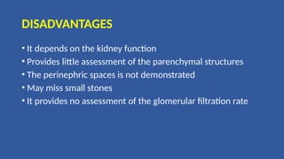 DISADVANTAGES
• It depends on the kidney function
• Provides little assessment of the parenchymal structures
• The perinephric spaces is not demonstrated
• May miss small stones
• It provides no assessment of the glomerular filtration rate
 