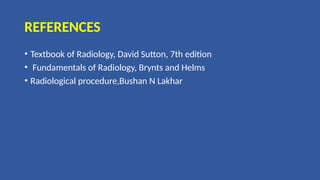 REFERENCES
• Textbook of Radiology, David Sutton, 7th edition
• Fundamentals of Radiology, Brynts and Helms
• Radiological procedure,Bushan N Lakhar
 