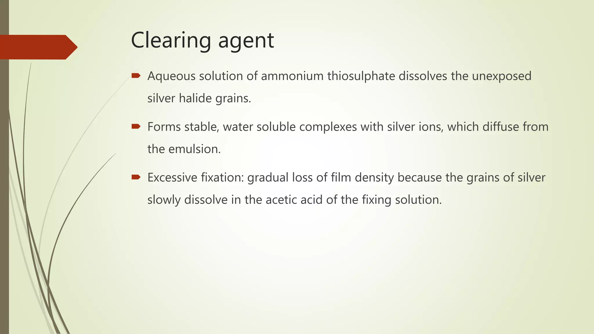 Clearing agent
 Aqueous solution of ammonium thiosulphate dissolves the unexposed
silver halide grains.
 Forms stable, water soluble complexes with silver ions, which diffuse from
the emulsion.
 Excessive fixation: gradual loss of film density because the grains of silver
slowly dissolve in the acetic acid of the fixing solution.
 