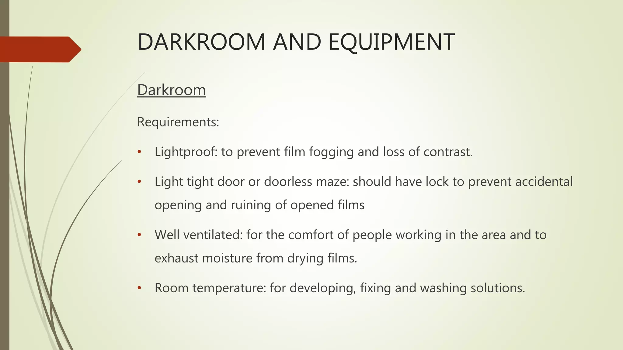 DARKROOM AND EQUIPMENT
Darkroom
Requirements:
• Lightproof: to prevent film fogging and loss of contrast.
• Light tight door or doorless maze: should have lock to prevent accidental
opening and ruining of opened films
• Well ventilated: for the comfort of people working in the area and to
exhaust moisture from drying films.
• Room temperature: for developing, fixing and washing solutions.
 