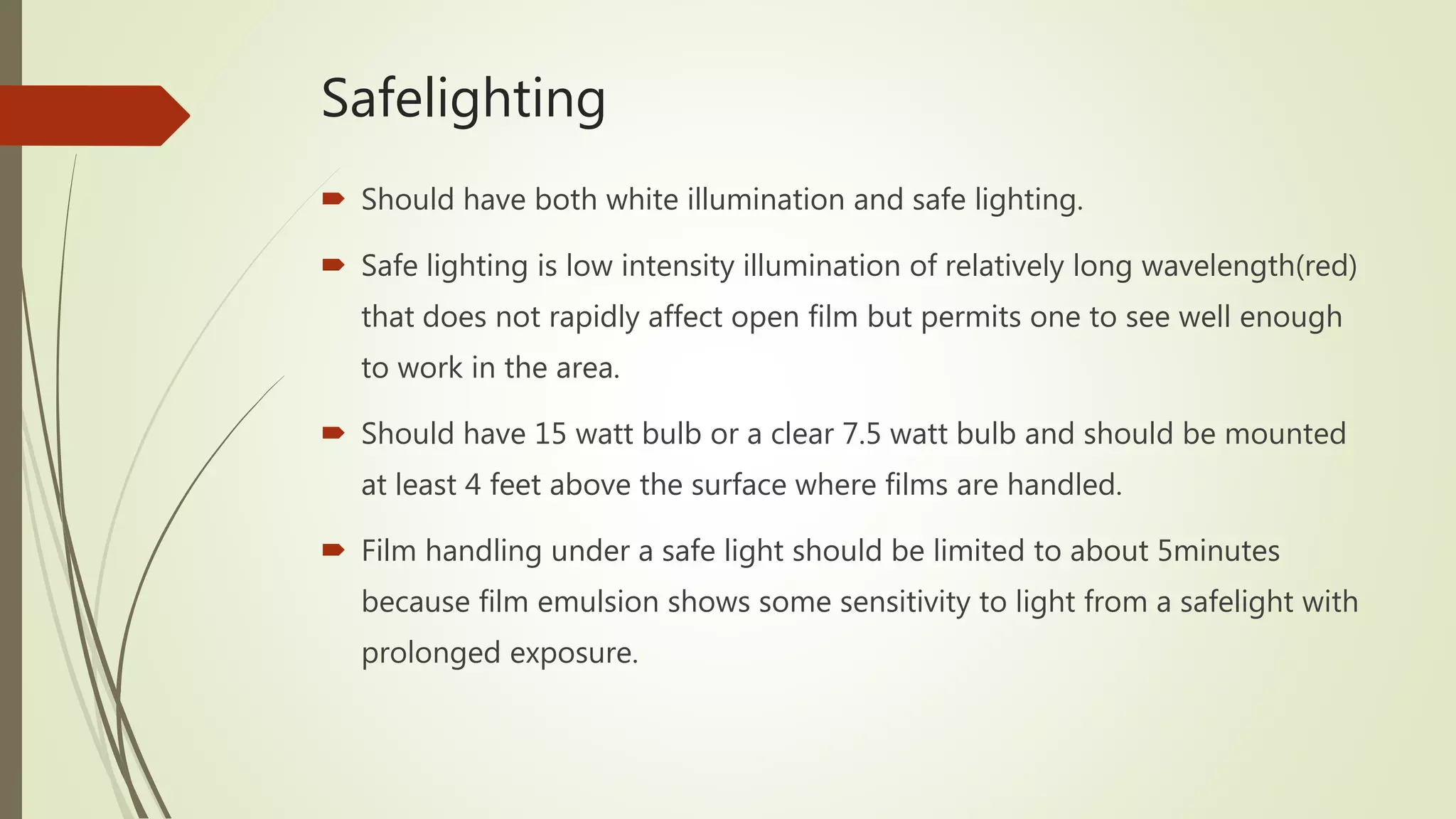 Safelighting
 Should have both white illumination and safe lighting.
 Safe lighting is low intensity illumination of relatively long wavelength(red)
that does not rapidly affect open film but permits one to see well enough
to work in the area.
 Should have 15 watt bulb or a clear 7.5 watt bulb and should be mounted
at least 4 feet above the surface where films are handled.
 Film handling under a safe light should be limited to about 5minutes
because film emulsion shows some sensitivity to light from a safelight with
prolonged exposure.
 