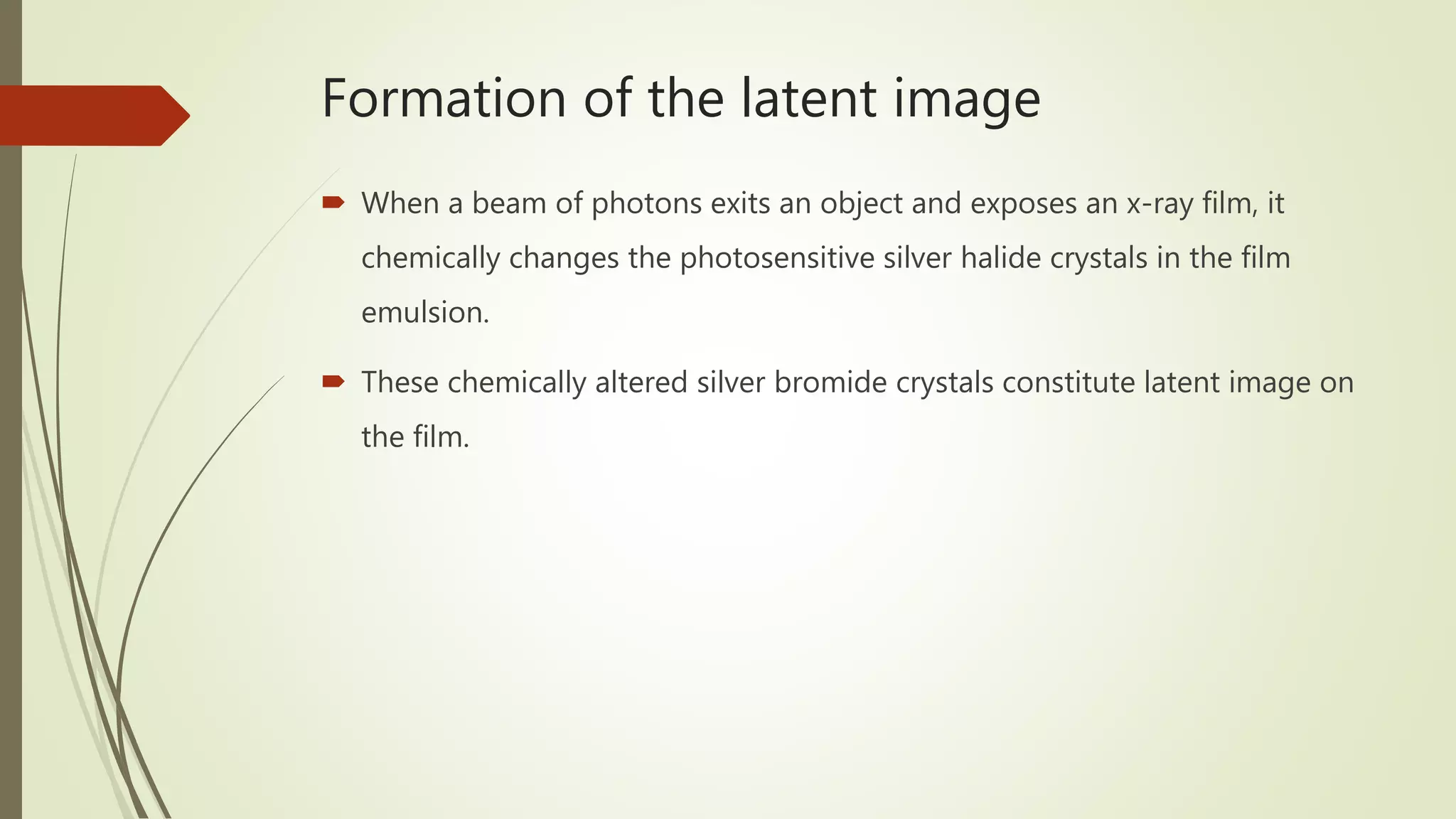Formation of the latent image
 When a beam of photons exits an object and exposes an x-ray film, it
chemically changes the photosensitive silver halide crystals in the film
emulsion.
 These chemically altered silver bromide crystals constitute latent image on
the film.
 
