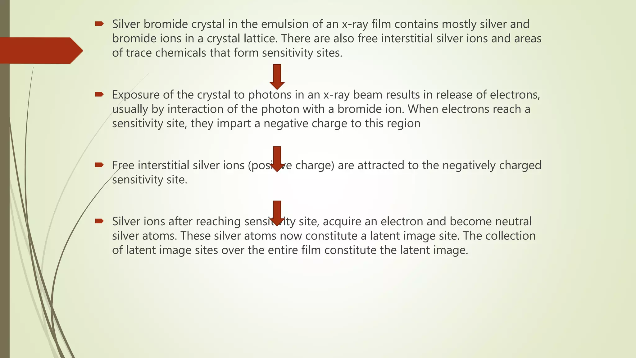  Silver bromide crystal in the emulsion of an x-ray film contains mostly silver and
bromide ions in a crystal lattice. There are also free interstitial silver ions and areas
of trace chemicals that form sensitivity sites.
 Exposure of the crystal to photons in an x-ray beam results in release of electrons,
usually by interaction of the photon with a bromide ion. When electrons reach a
sensitivity site, they impart a negative charge to this region
 Free interstitial silver ions (positive charge) are attracted to the negatively charged
sensitivity site.
 Silver ions after reaching sensitivity site, acquire an electron and become neutral
silver atoms. These silver atoms now constitute a latent image site. The collection
of latent image sites over the entire film constitute the latent image.
 