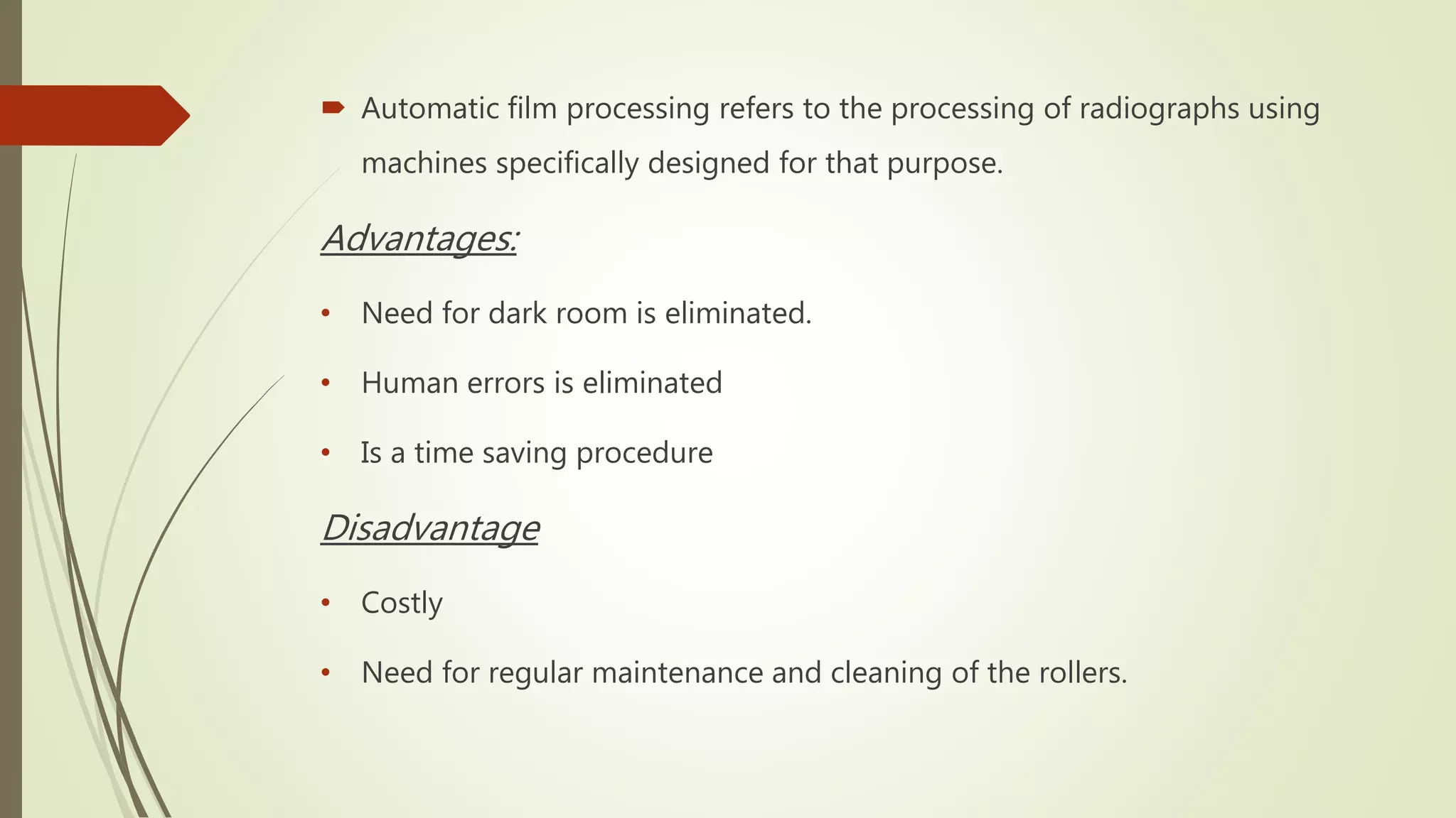  Automatic film processing refers to the processing of radiographs using
machines specifically designed for that purpose.
Advantages:
• Need for dark room is eliminated.
• Human errors is eliminated
• Is a time saving procedure
Disadvantage
• Costly
• Need for regular maintenance and cleaning of the rollers.
 