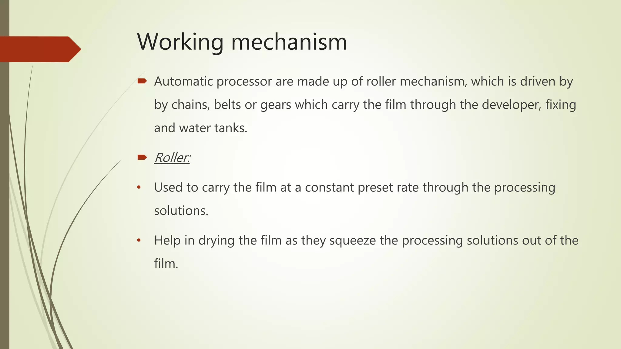 Working mechanism
 Automatic processor are made up of roller mechanism, which is driven by
by chains, belts or gears which carry the film through the developer, fixing
and water tanks.
 Roller:
• Used to carry the film at a constant preset rate through the processing
solutions.
• Help in drying the film as they squeeze the processing solutions out of the
film.
 