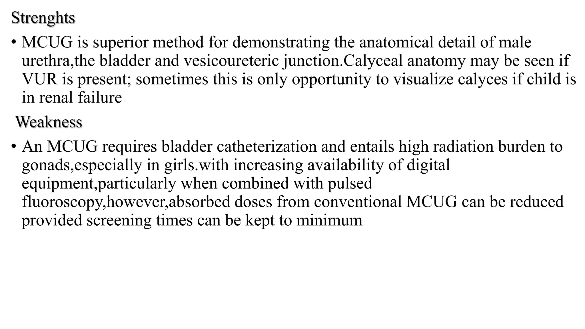 Strenghts
• MCUG is superior method for demonstrating the anatomical detail of male
urethra,the bladder and vesicoureteric junction.Calyceal anatomy may be seen if
VUR is present; sometimes this is only opportunity to visualize calyces if child is
in renal failure
Weakness
• An MCUG requires bladder catheterization and entails high radiation burden to
gonads,especially in girls.with increasing availability of digital
equipment,particularly when combined with pulsed
fluoroscopy,however,absorbed doses from conventional MCUG can be reduced
provided screening times can be kept to minimum
 