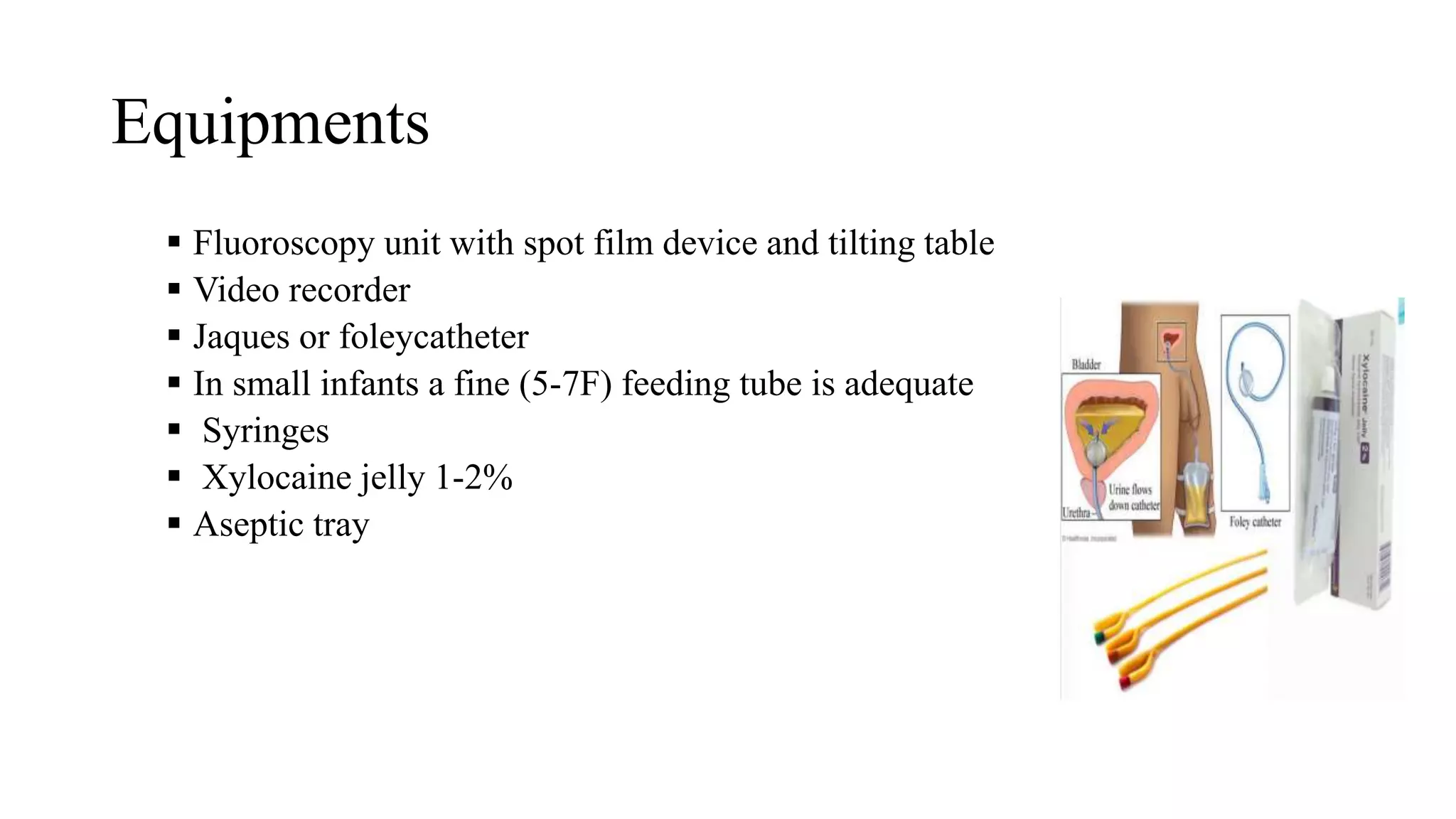 Equipments
 Fluoroscopy unit with spot film device and tilting table
 Video recorder
 Jaques or foleycatheter
 In small infants a fine (5-7F) feeding tube is adequate
 Syringes
 Xylocaine jelly 1-2%
 Aseptic tray
 