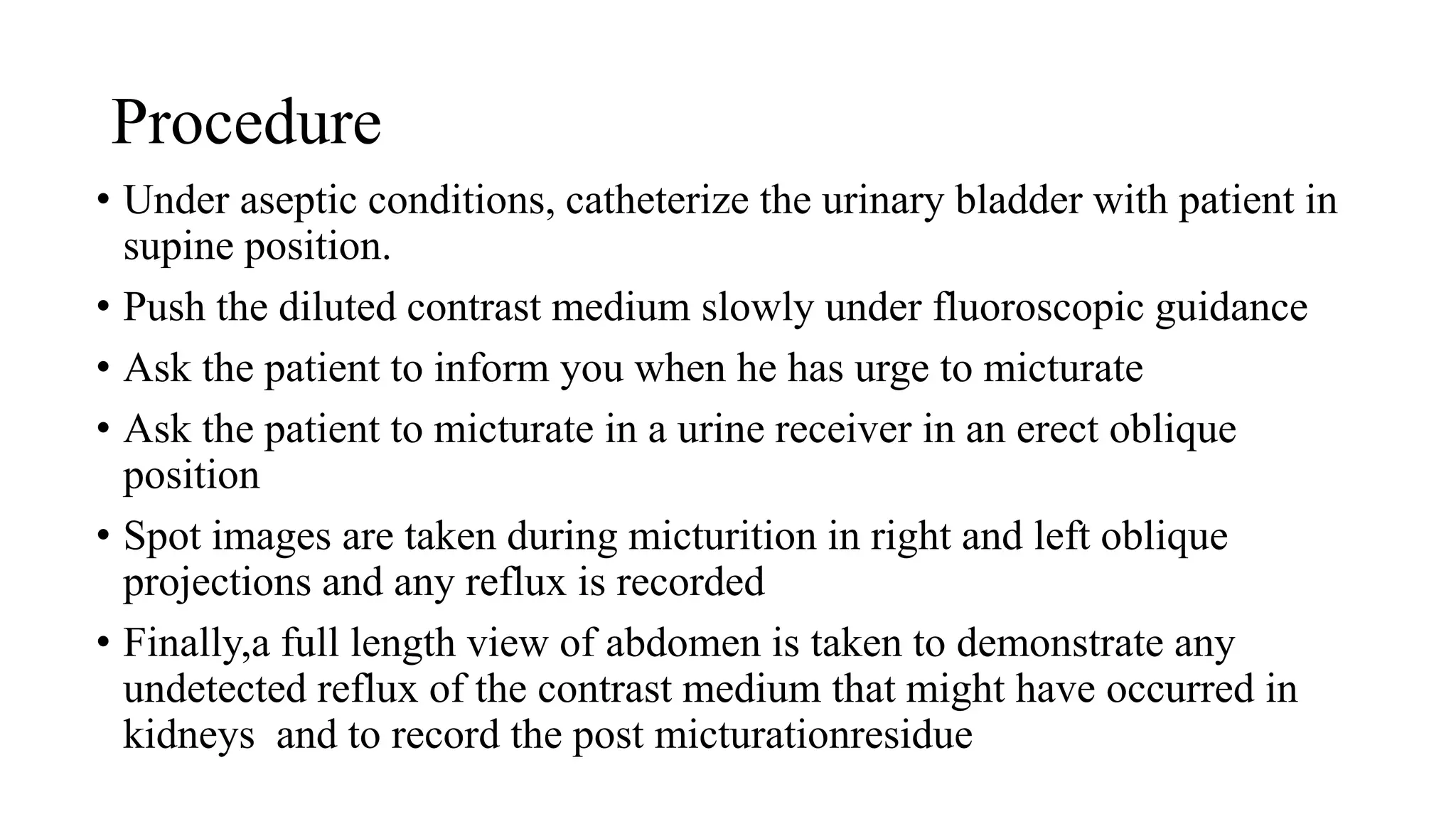 Procedure
• Under aseptic conditions, catheterize the urinary bladder with patient in
supine position.
• Push the diluted contrast medium slowly under fluoroscopic guidance
• Ask the patient to inform you when he has urge to micturate
• Ask the patient to micturate in a urine receiver in an erect oblique
position
• Spot images are taken during micturition in right and left oblique
projections and any reflux is recorded
• Finally,a full length view of abdomen is taken to demonstrate any
undetected reflux of the contrast medium that might have occurred in
kidneys and to record the post micturationresidue
 