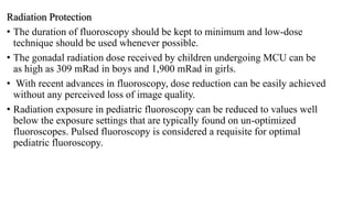 Radiation Protection
• The duration of fluoroscopy should be kept to minimum and low-dose
technique should be used whenever possible.
• The gonadal radiation dose received by children undergoing MCU can be
as high as 309 mRad in boys and 1,900 mRad in girls.
• With recent advances in fluoroscopy, dose reduction can be easily achieved
without any perceived loss of image quality.
• Radiation exposure in pediatric fluoroscopy can be reduced to values well
below the exposure settings that are typically found on un-optimized
fluoroscopes. Pulsed fluoroscopy is considered a requisite for optimal
pediatric fluoroscopy.
 