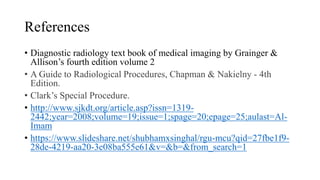 References
• Diagnostic radiology text book of medical imaging by Grainger &
Allison’s fourth edition volume 2
• A Guide to Radiological Procedures, Chapman & Nakielny - 4th
Edition.
• Clark’s Special Procedure.
• http://www.sjkdt.org/article.asp?issn=1319-
2442;year=2008;volume=19;issue=1;spage=20;epage=25;aulast=Al-
Imam
• https://www.slideshare.net/shubhamxsinghal/rgu-mcu?qid=27fbe1f9-
28de-4219-aa20-3e08ba555e61&v=&b=&from_search=1
 