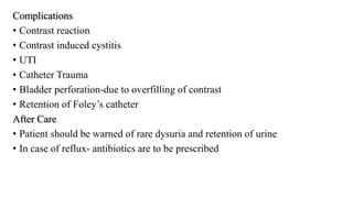 Complications
• Contrast reaction
• Contrast induced cystitis
• UTI
• Catheter Trauma
• Bladder perforation-due to overfilling of contrast
• Retention of Foley’s catheter
After Care
• Patient should be warned of rare dysuria and retention of urine
• In case of reflux- antibiotics are to be prescribed
 