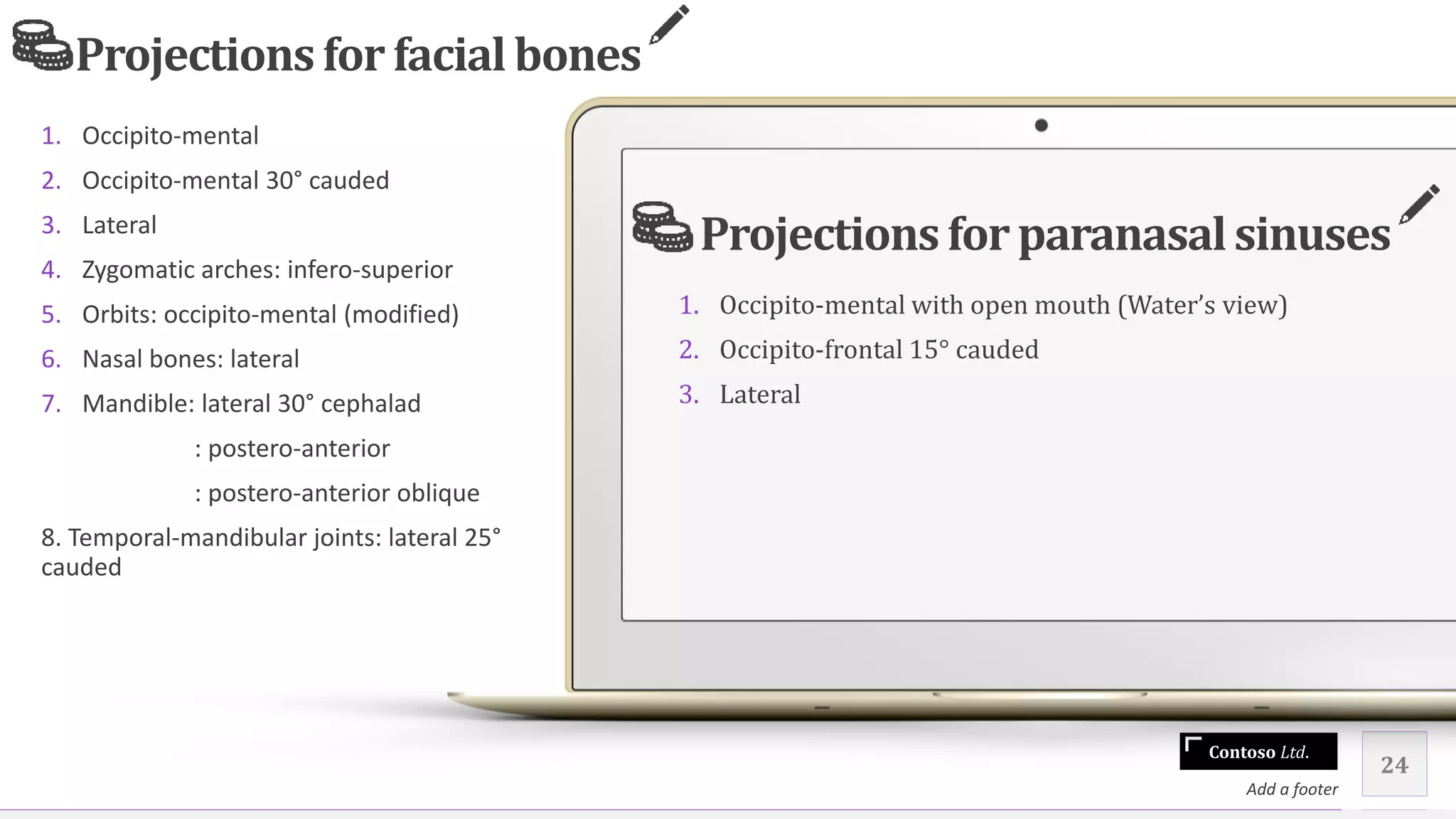 Contoso Ltd.
1. Occipito-mental
2. Occipito-mental 30° cauded
3. Lateral
4. Zygomatic arches: infero-superior
5. Orbits: occipito-mental (modified)
6. Nasal bones: lateral
7. Mandible: lateral 30° cephalad
: postero-anterior
: postero-anterior oblique
8. Temporal-mandibular joints: lateral 25°
cauded
24
Add a footer
Projectionsfor paranasalsinuses
1. Occipito-mental with open mouth (Water’s view)
2. Occipito-frontal 15° cauded
3. Lateral
Projectionsfor facial bones
 