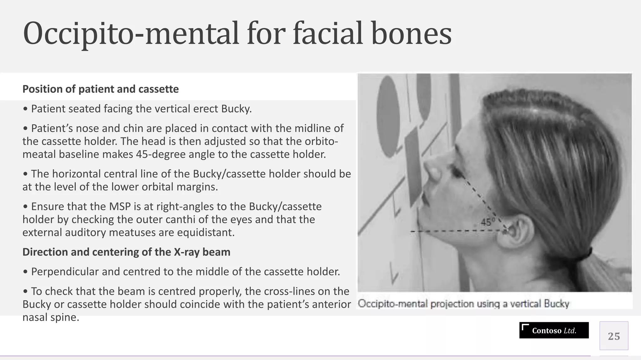 Contoso Ltd.
Occipito-mental for facial bones
25
Position of patient and cassette
• Patient seated facing the vertical erect Bucky.
• Patient’s nose and chin are placed in contact with the midline of
the cassette holder. The head is then adjusted so that the orbito-
meatal baseline makes 45-degree angle to the cassette holder.
• The horizontal central line of the Bucky/cassette holder should be
at the level of the lower orbital margins.
• Ensure that the MSP is at right-angles to the Bucky/cassette
holder by checking the outer canthi of the eyes and that the
external auditory meatuses are equidistant.
Direction and centering of the X-ray beam
• Perpendicular and centred to the middle of the cassette holder.
• To check that the beam is centred properly, the cross-lines on the
Bucky or cassette holder should coincide with the patient’s anterior
nasal spine.
 