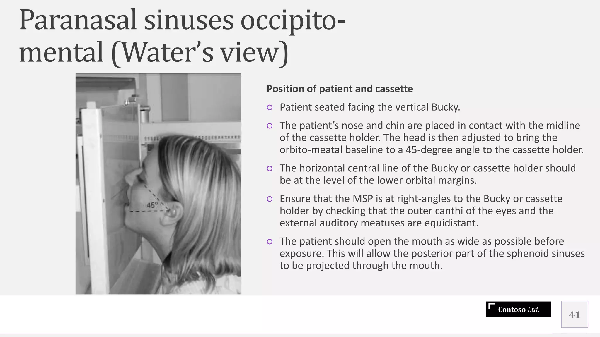 Contoso Ltd.
41
Position of patient and cassette
○ Patient seated facing the vertical Bucky.
○ The patient’s nose and chin are placed in contact with the midline
of the cassette holder. The head is then adjusted to bring the
orbito-meatal baseline to a 45-degree angle to the cassette holder.
○ The horizontal central line of the Bucky or cassette holder should
be at the level of the lower orbital margins.
○ Ensure that the MSP is at right-angles to the Bucky or cassette
holder by checking that the outer canthi of the eyes and the
external auditory meatuses are equidistant.
○ The patient should open the mouth as wide as possible before
exposure. This will allow the posterior part of the sphenoid sinuses
to be projected through the mouth.
Paranasal sinuses occipito-
mental (Water’s view)
 