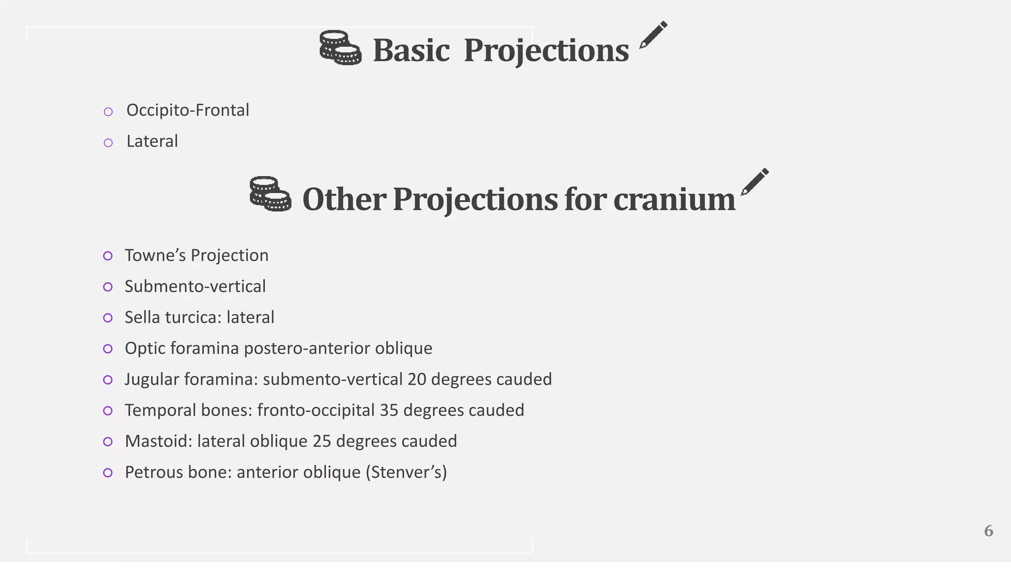 Basic Projections
o Occipito-Frontal
o Lateral
6
OtherProjectionsfor cranium
○ Towne’s Projection
○ Submento-vertical
○ Sella turcica: lateral
○ Optic foramina postero-anterior oblique
○ Jugular foramina: submento-vertical 20 degrees cauded
○ Temporal bones: fronto-occipital 35 degrees cauded
○ Mastoid: lateral oblique 25 degrees cauded
○ Petrous bone: anterior oblique (Stenver’s)
 