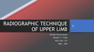 RADIOGRAPHIC TECHNIQUE
OF UPPER LIMB
SAGAR CHAULAGAIN
BSCMIT 1sT YEAR
ROLL NO:-157
MMC , IOM
1
 