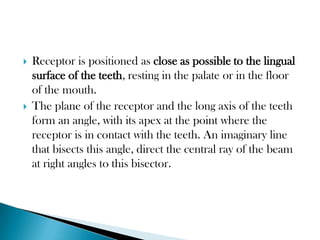    Receptor is positioned as close as possible to the lingual
    surface of the teeth, resting in the palate or in the floor
    of the mouth.
   The plane of the receptor and the long axis of the teeth
    form an angle, with its apex at the point where the
    receptor is in contact with the teeth. An imaginary line
    that bisects this angle, direct the central ray of the beam
    at right angles to this bisector.
 