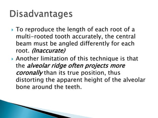    To reproduce the length of each root of a
    multi-rooted tooth accurately, the central
    beam must be angled differently for each
    root. (Inaccurate)
   Another limitation of this technique is that
    the alveolar ridge often projects more
    coronally than its true position, thus
    distorting the apparent height of the alveolar
    bone around the teeth.
 