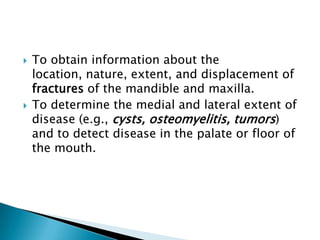    To obtain information about the
    location, nature, extent, and displacement of
    fractures of the mandible and maxilla.
   To determine the medial and lateral extent of
    disease (e.g., cysts, osteomyelitis, tumors)
    and to detect disease in the palate or floor of
    the mouth.
 