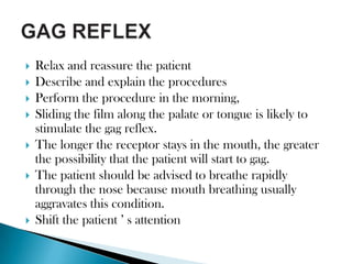    Relax and reassure the patient
   Describe and explain the procedures
   Perform the procedure in the morning,
   Sliding the film along the palate or tongue is likely to
    stimulate the gag reflex.
   The longer the receptor stays in the mouth, the greater
    the possibility that the patient will start to gag.
   The patient should be advised to breathe rapidly
    through the nose because mouth breathing usually
    aggravates this condition.
   Shift the patient ’ s attention
 