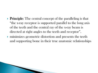    Principle: The central concept of the paralleling is that
    “the x-ray receptor is supported parallel to the long axis
    of the teeth and the central ray of the x-ray beam is
    directed at right angles to the teeth and receptor”.
   minimizes geometric distortion and presents the teeth
    and supporting bone in their true anatomic relationships
 