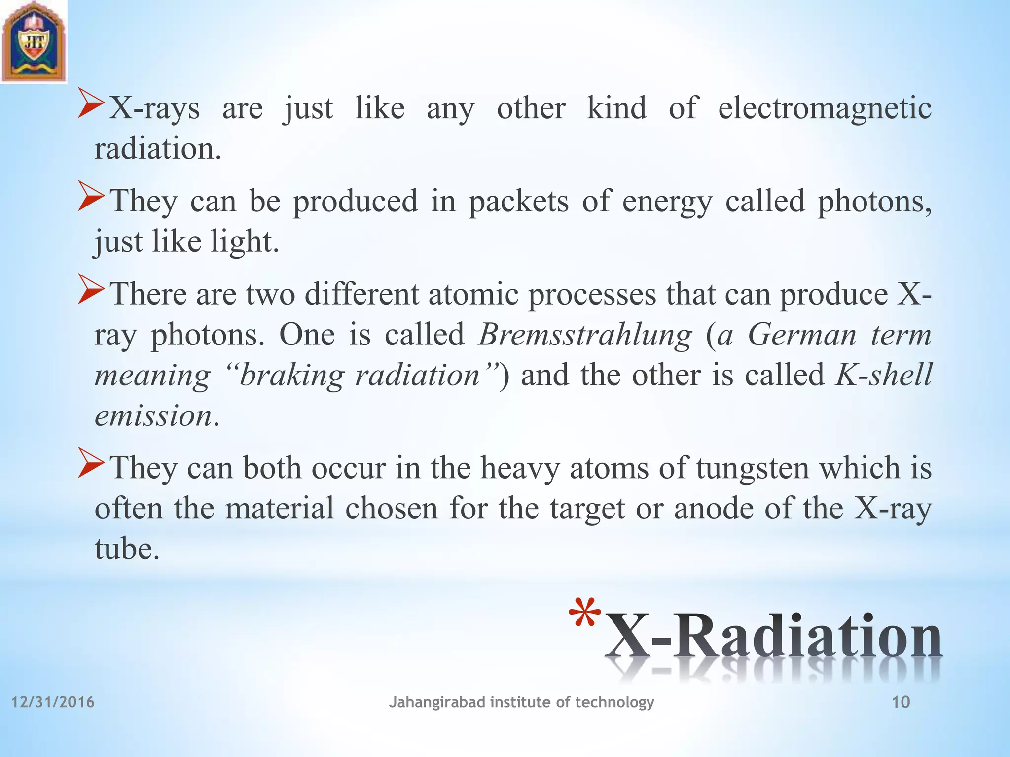 *
X-rays are just like any other kind of electromagnetic
radiation.
They can be produced in packets of energy called photons,
just like light.
There are two different atomic processes that can produce X-
ray photons. One is called Bremsstrahlung (a German term
meaning “braking radiation”) and the other is called K-shell
emission.
They can both occur in the heavy atoms of tungsten which is
often the material chosen for the target or anode of the X-ray
tube.
12/31/2016 Jahangirabad institute of technology 10
 