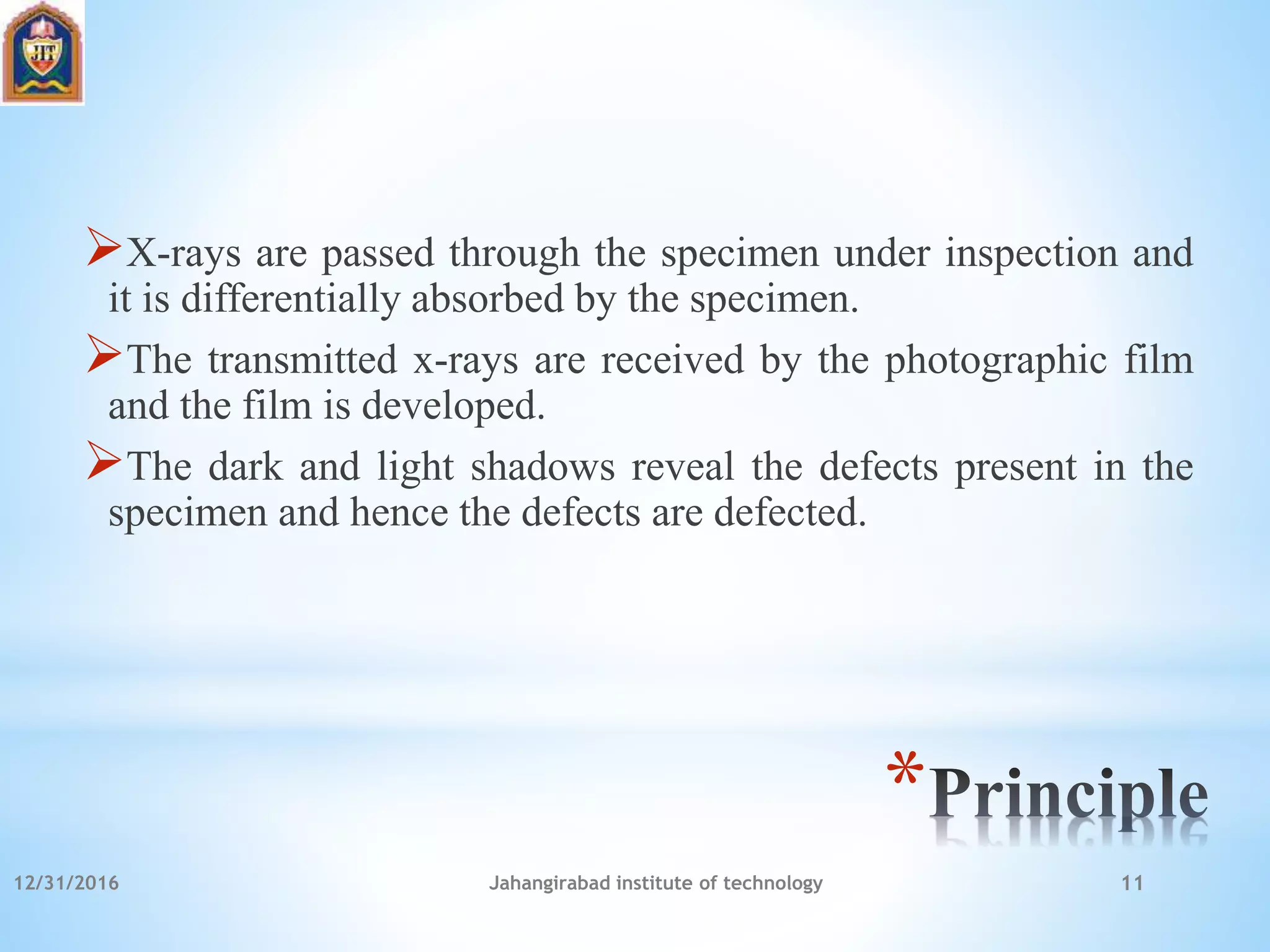 *
X-rays are passed through the specimen under inspection and
it is differentially absorbed by the specimen.
The transmitted x-rays are received by the photographic film
and the film is developed.
The dark and light shadows reveal the defects present in the
specimen and hence the defects are defected.
12/31/2016 Jahangirabad institute of technology 11
 