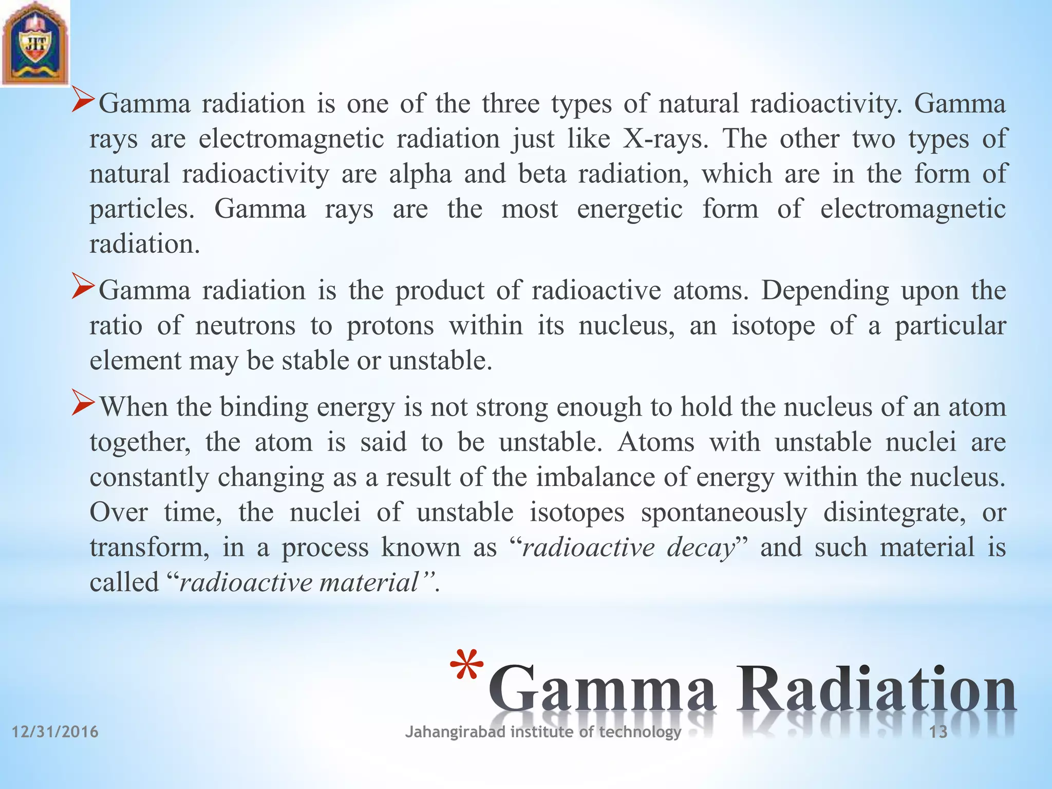 *
Gamma radiation is one of the three types of natural radioactivity. Gamma
rays are electromagnetic radiation just like X-rays. The other two types of
natural radioactivity are alpha and beta radiation, which are in the form of
particles. Gamma rays are the most energetic form of electromagnetic
radiation.
Gamma radiation is the product of radioactive atoms. Depending upon the
ratio of neutrons to protons within its nucleus, an isotope of a particular
element may be stable or unstable.
When the binding energy is not strong enough to hold the nucleus of an atom
together, the atom is said to be unstable. Atoms with unstable nuclei are
constantly changing as a result of the imbalance of energy within the nucleus.
Over time, the nuclei of unstable isotopes spontaneously disintegrate, or
transform, in a process known as “radioactive decay” and such material is
called “radioactive material”.
12/31/2016 Jahangirabad institute of technology 13
 