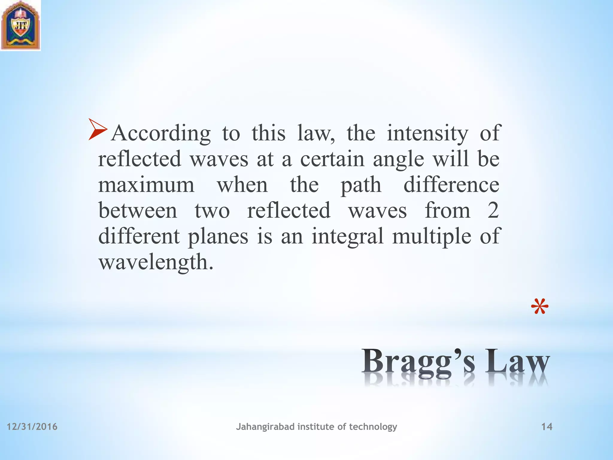 *
According to this law, the intensity of
reflected waves at a certain angle will be
maximum when the path difference
between two reflected waves from 2
different planes is an integral multiple of
wavelength.
12/31/2016 Jahangirabad institute of technology 14
 