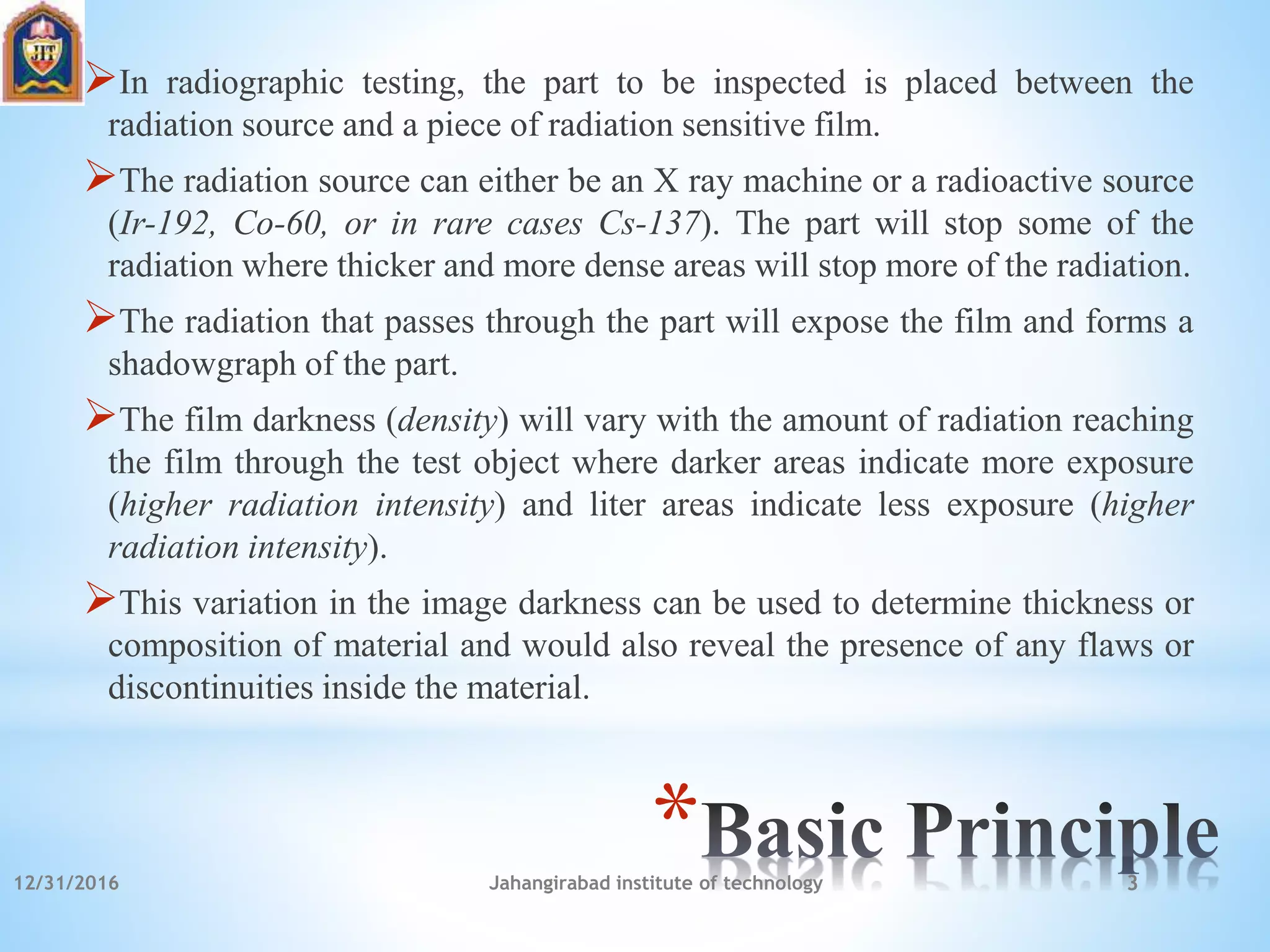 *
In radiographic testing, the part to be inspected is placed between the
radiation source and a piece of radiation sensitive film.
The radiation source can either be an X ray machine or a radioactive source
(Ir-192, Co-60, or in rare cases Cs-137). The part will stop some of the
radiation where thicker and more dense areas will stop more of the radiation.
The radiation that passes through the part will expose the film and forms a
shadowgraph of the part.
The film darkness (density) will vary with the amount of radiation reaching
the film through the test object where darker areas indicate more exposure
(higher radiation intensity) and liter areas indicate less exposure (higher
radiation intensity).
This variation in the image darkness can be used to determine thickness or
composition of material and would also reveal the presence of any flaws or
discontinuities inside the material.
12/31/2016 Jahangirabad institute of technology 3
 