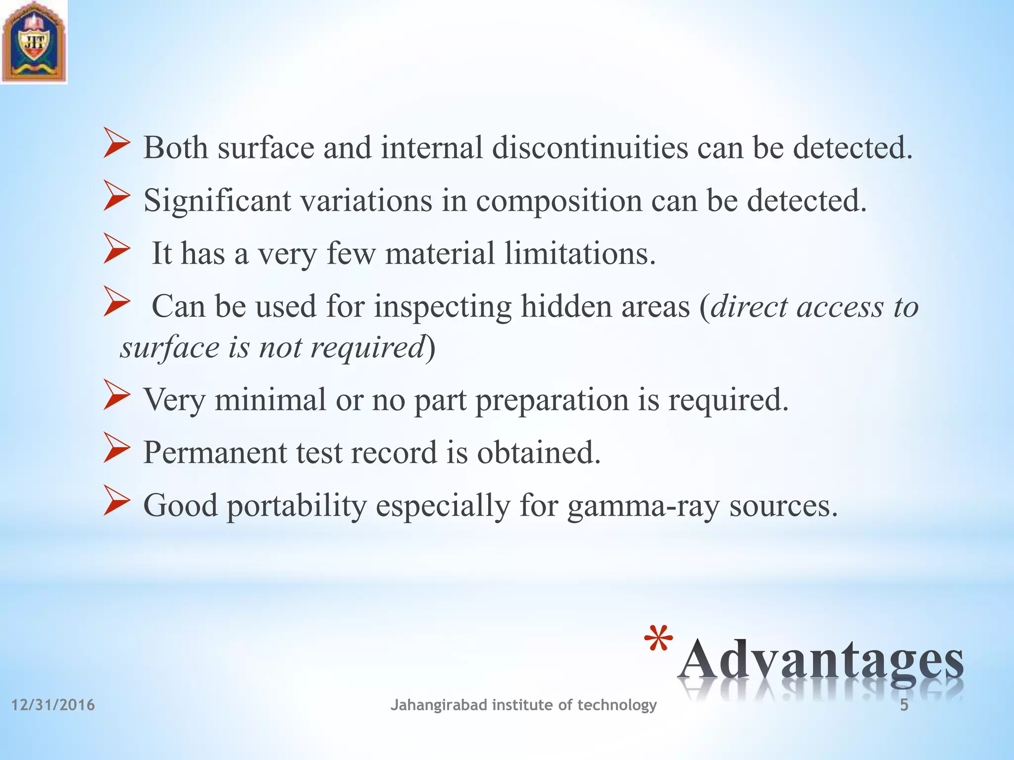 *
 Both surface and internal discontinuities can be detected.
 Significant variations in composition can be detected.
 It has a very few material limitations.
 Can be used for inspecting hidden areas (direct access to
surface is not required)
 Very minimal or no part preparation is required.
 Permanent test record is obtained.
 Good portability especially for gamma-ray sources.
12/31/2016 Jahangirabad institute of technology 5
 