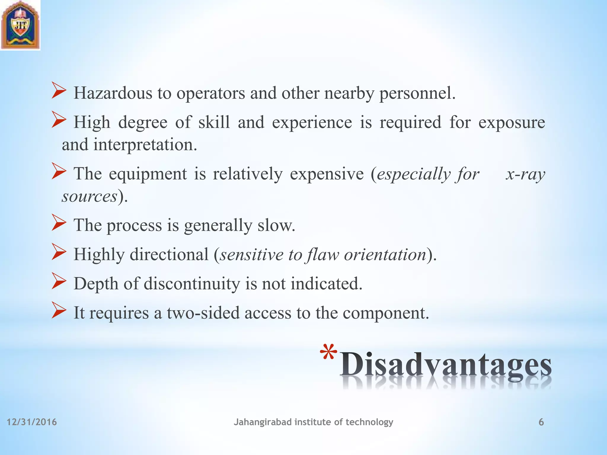 *
 Hazardous to operators and other nearby personnel.
 High degree of skill and experience is required for exposure
and interpretation.
 The equipment is relatively expensive (especially for x-ray
sources).
 The process is generally slow.
 Highly directional (sensitive to flaw orientation).
 Depth of discontinuity is not indicated.
 It requires a two-sided access to the component.
12/31/2016 Jahangirabad institute of technology 6
 