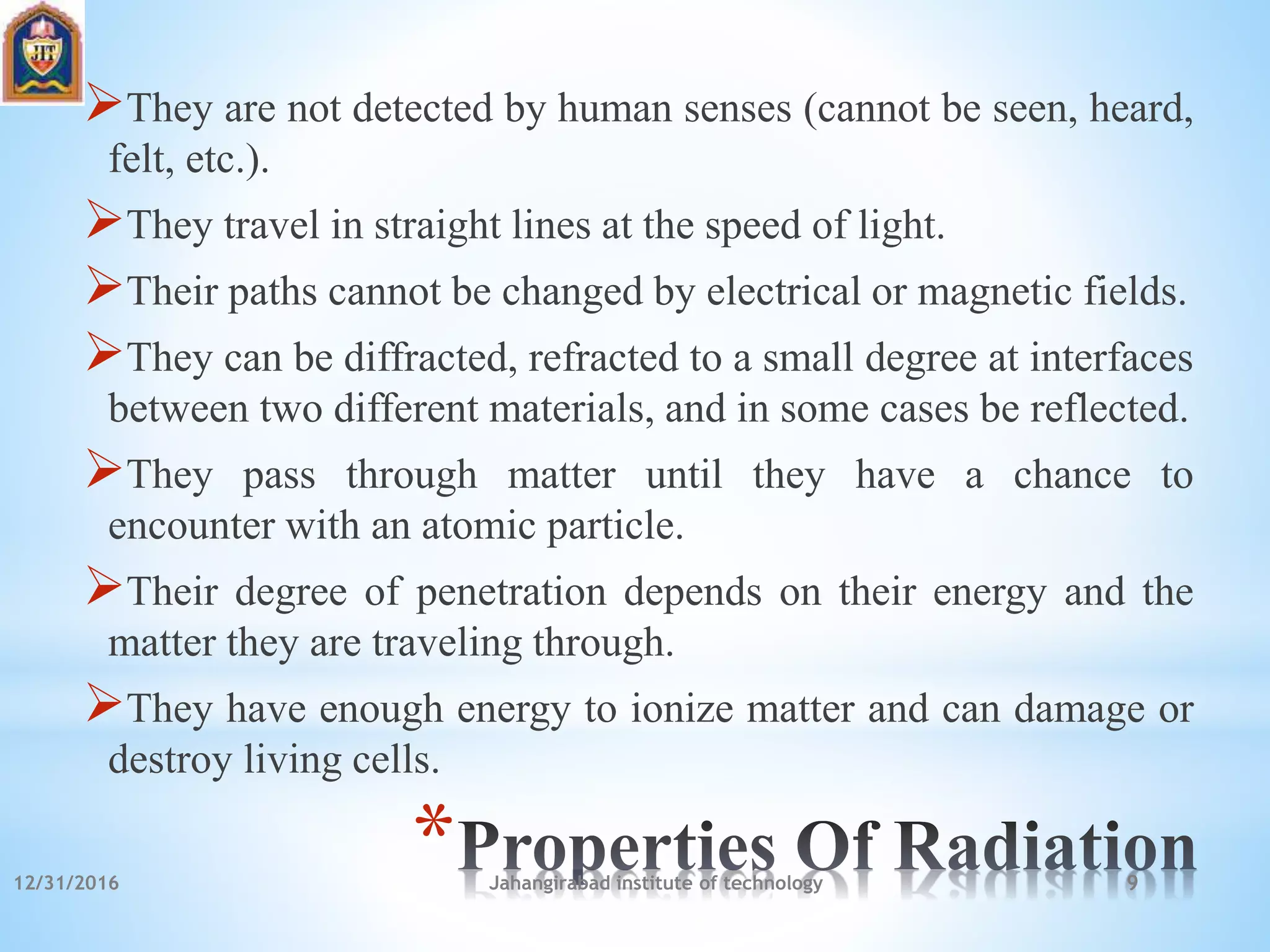 *
They are not detected by human senses (cannot be seen, heard,
felt, etc.).
They travel in straight lines at the speed of light.
Their paths cannot be changed by electrical or magnetic fields.
They can be diffracted, refracted to a small degree at interfaces
between two different materials, and in some cases be reflected.
They pass through matter until they have a chance to
encounter with an atomic particle.
Their degree of penetration depends on their energy and the
matter they are traveling through.
They have enough energy to ionize matter and can damage or
destroy living cells.
12/31/2016 Jahangirabad institute of technology 9
 