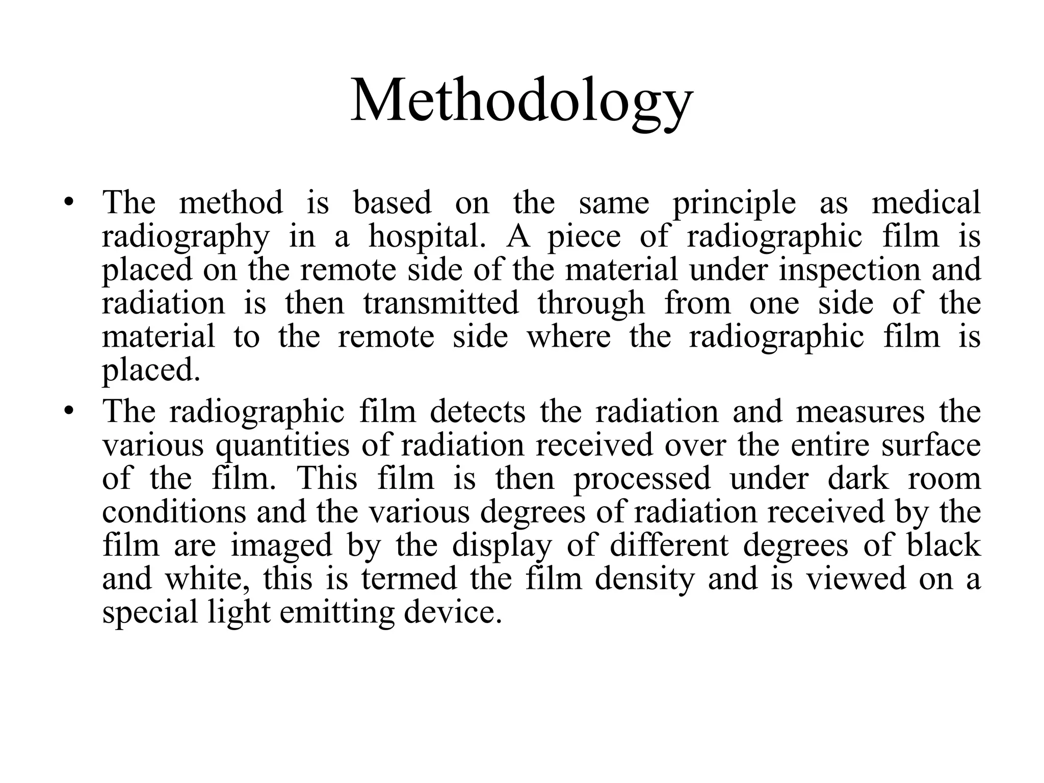 Methodology
• The method is based on the same principle as medical
radiography in a hospital. A piece of radiographic film is
placed on the remote side of the material under inspection and
radiation is then transmitted through from one side of the
material to the remote side where the radiographic film is
placed.
• The radiographic film detects the radiation and measures the
various quantities of radiation received over the entire surface
of the film. This film is then processed under dark room
conditions and the various degrees of radiation received by the
film are imaged by the display of different degrees of black
and white, this is termed the film density and is viewed on a
special light emitting device.
 