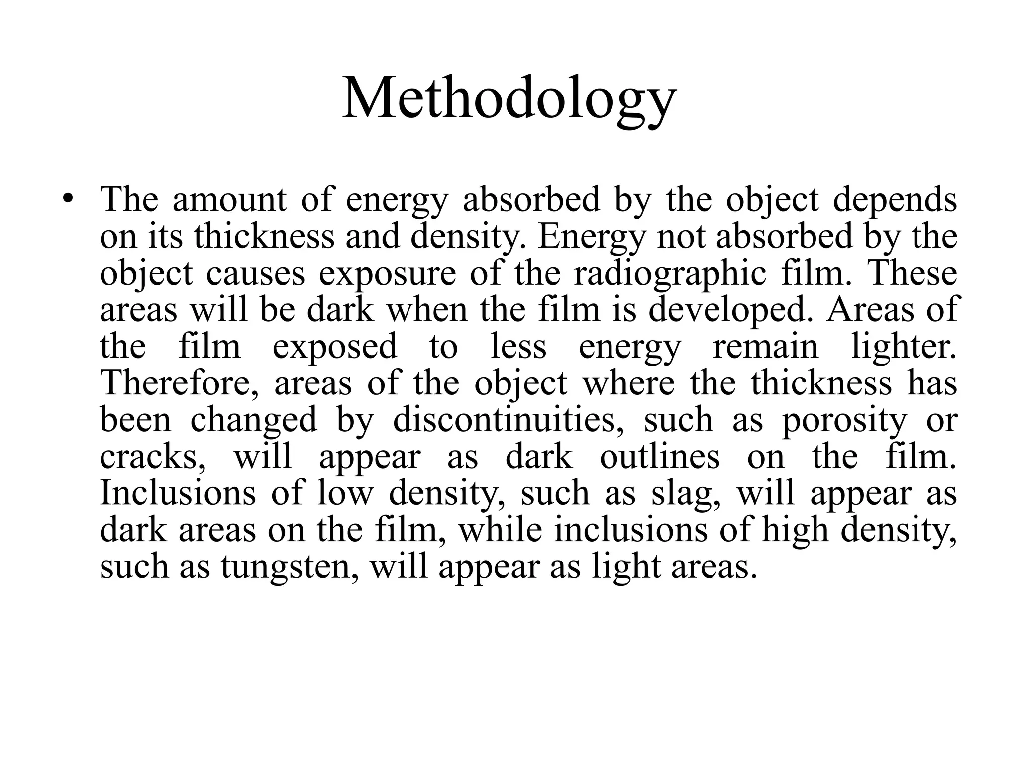 Methodology
• The amount of energy absorbed by the object depends
on its thickness and density. Energy not absorbed by the
object causes exposure of the radiographic film. These
areas will be dark when the film is developed. Areas of
the film exposed to less energy remain lighter.
Therefore, areas of the object where the thickness has
been changed by discontinuities, such as porosity or
cracks, will appear as dark outlines on the film.
Inclusions of low density, such as slag, will appear as
dark areas on the film, while inclusions of high density,
such as tungsten, will appear as light areas.
 