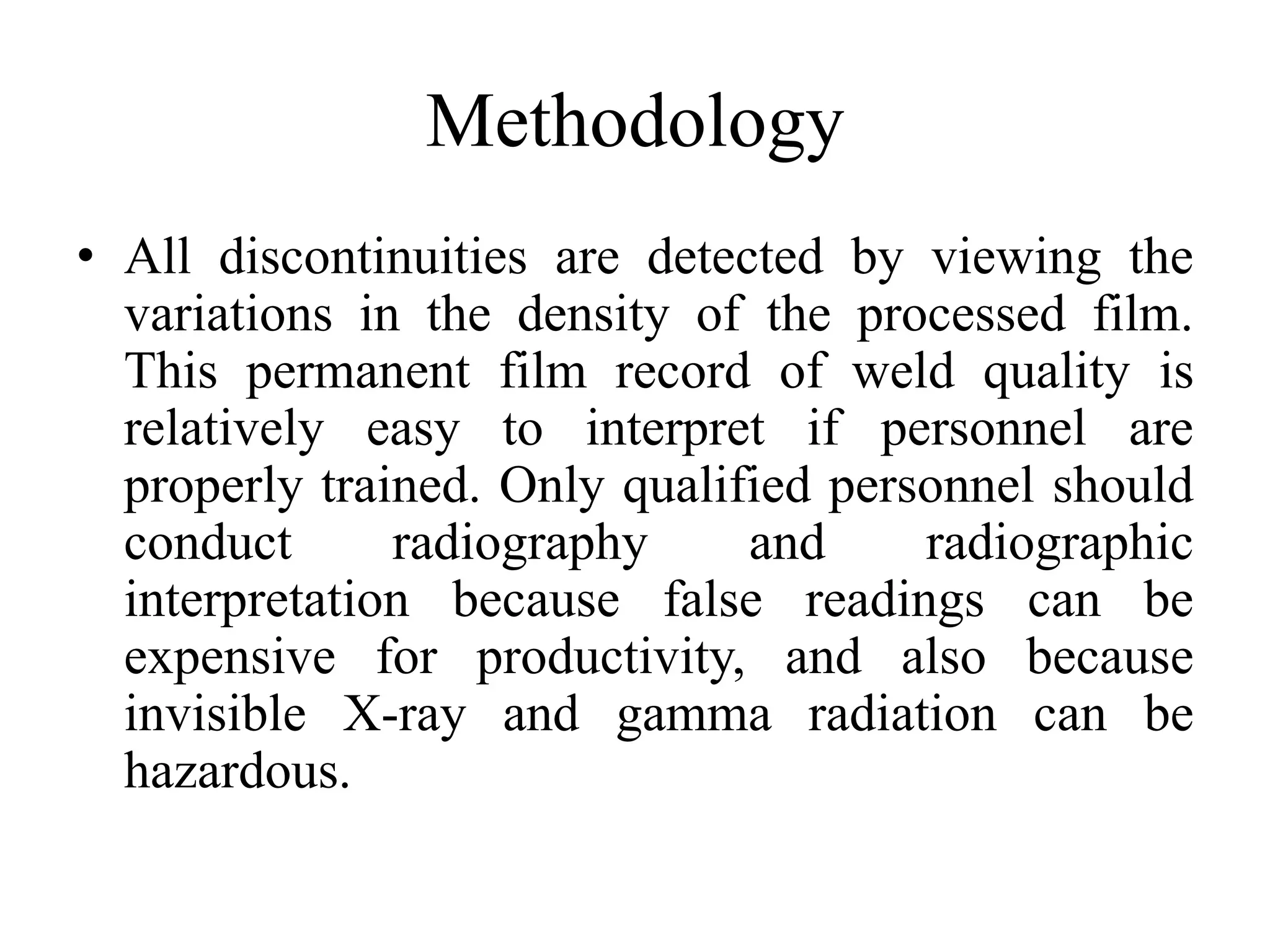 Methodology
• All discontinuities are detected by viewing the
variations in the density of the processed film.
This permanent film record of weld quality is
relatively easy to interpret if personnel are
properly trained. Only qualified personnel should
conduct radiography and radiographic
interpretation because false readings can be
expensive for productivity, and also because
invisible X-ray and gamma radiation can be
hazardous.
 