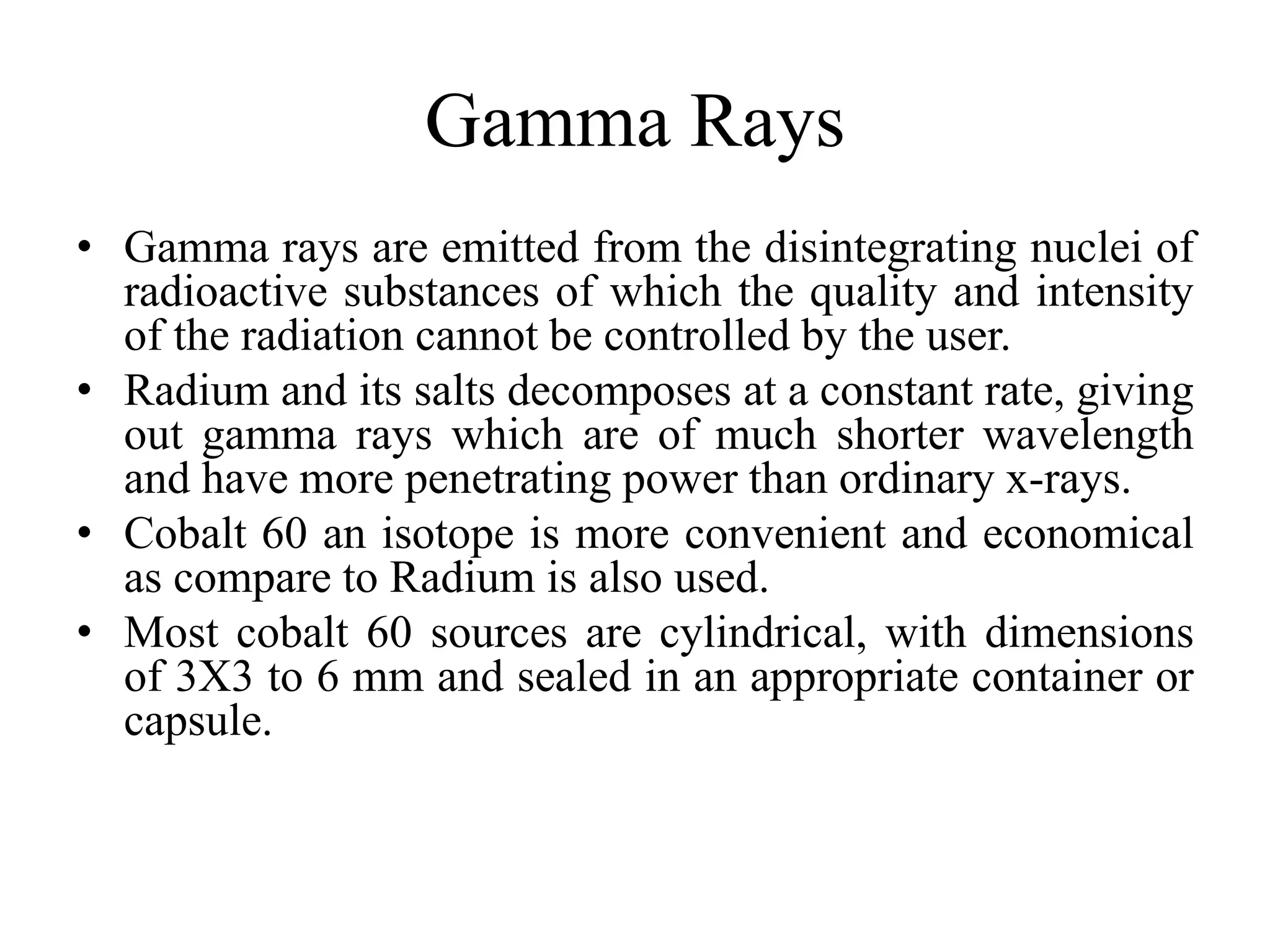 Gamma Rays
• Gamma rays are emitted from the disintegrating nuclei of
radioactive substances of which the quality and intensity
of the radiation cannot be controlled by the user.
• Radium and its salts decomposes at a constant rate, giving
out gamma rays which are of much shorter wavelength
and have more penetrating power than ordinary x-rays.
• Cobalt 60 an isotope is more convenient and economical
as compare to Radium is also used.
• Most cobalt 60 sources are cylindrical, with dimensions
of 3X3 to 6 mm and sealed in an appropriate container or
capsule.
 
