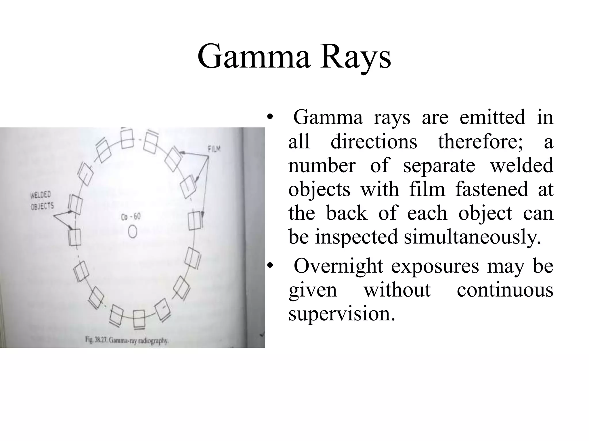 Gamma Rays
• Gamma rays are emitted in
all directions therefore; a
number of separate welded
objects with film fastened at
the back of each object can
be inspected simultaneously.
• Overnight exposures may be
given without continuous
supervision.
 