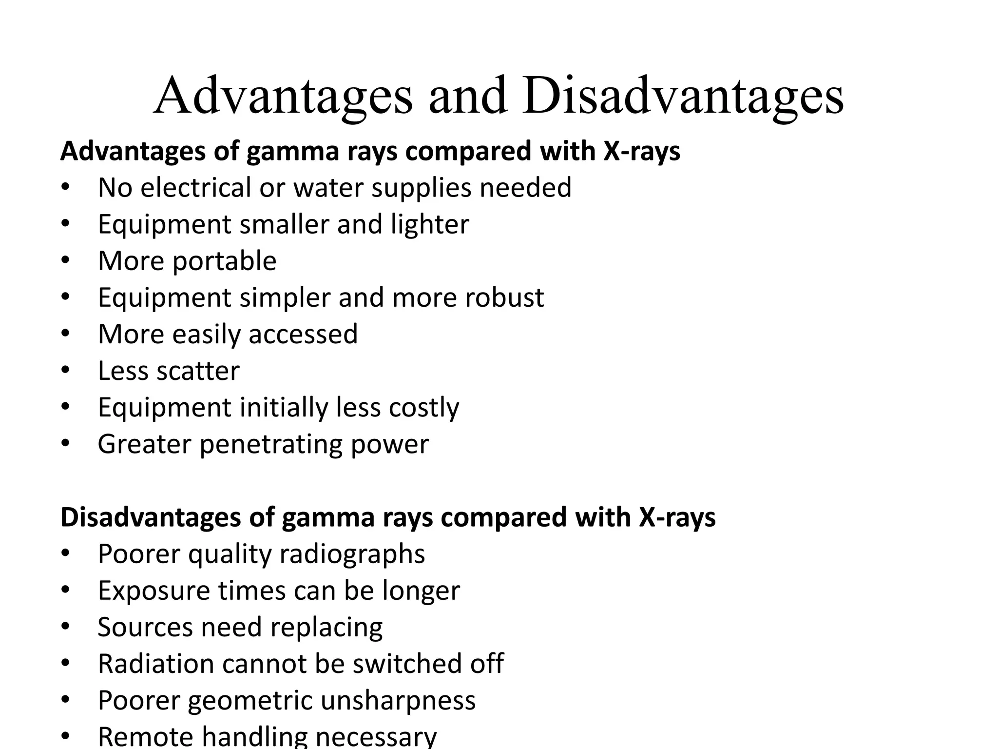 Advantages and Disadvantages
Advantages of gamma rays compared with X-rays
• No electrical or water supplies needed
• Equipment smaller and lighter
• More portable
• Equipment simpler and more robust
• More easily accessed
• Less scatter
• Equipment initially less costly
• Greater penetrating power
Disadvantages of gamma rays compared with X-rays
• Poorer quality radiographs
• Exposure times can be longer
• Sources need replacing
• Radiation cannot be switched off
• Poorer geometric unsharpness
• Remote handling necessary
 