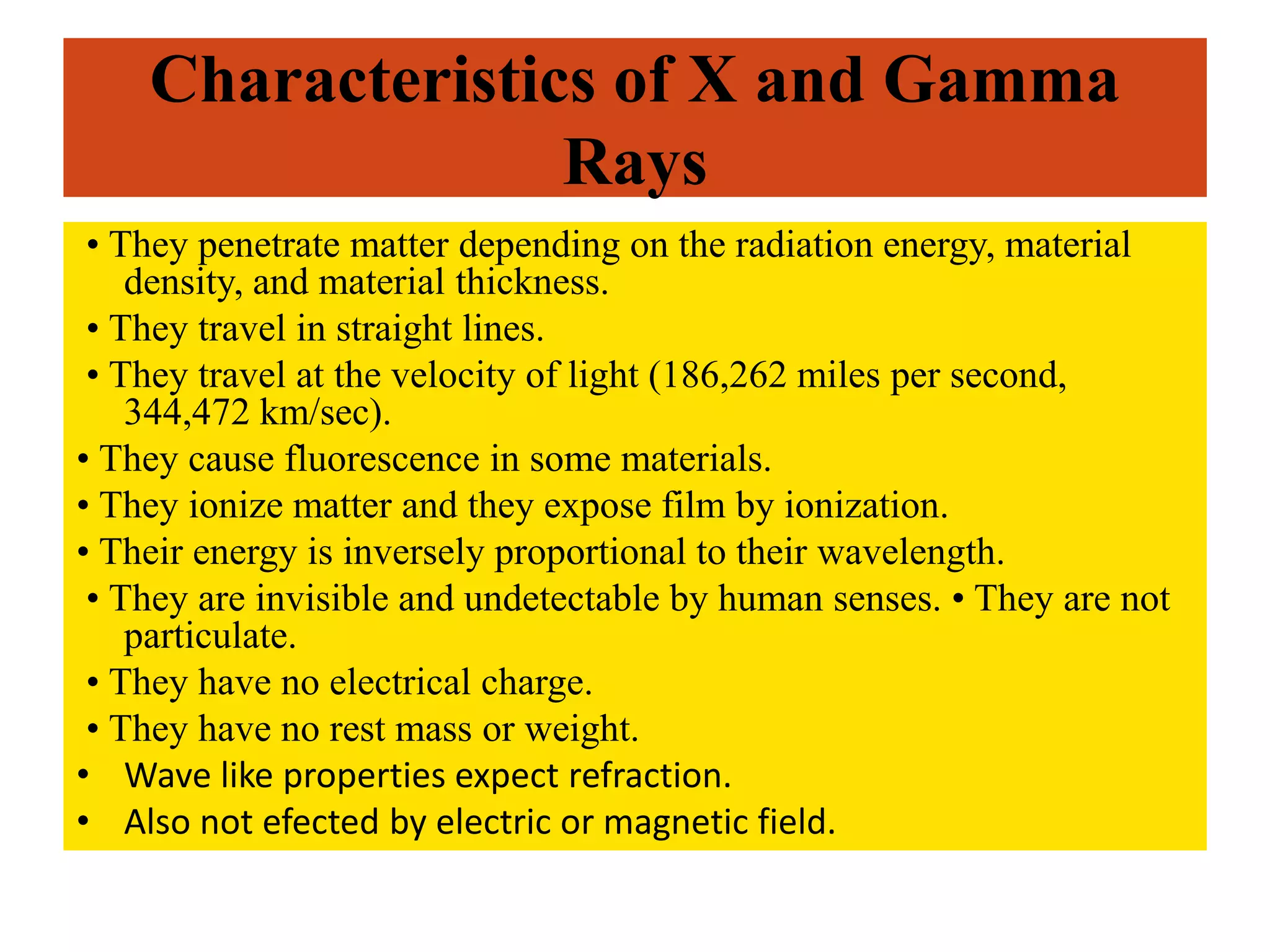 Characteristics of X and Gamma
Rays
• They penetrate matter depending on the radiation energy, material
density, and material thickness.
• They travel in straight lines.
• They travel at the velocity of light (186,262 miles per second,
344,472 km/sec).
• They cause fluorescence in some materials.
• They ionize matter and they expose film by ionization.
• Their energy is inversely proportional to their wavelength.
• They are invisible and undetectable by human senses. • They are not
particulate.
• They have no electrical charge.
• They have no rest mass or weight.
• Wave like properties expect refraction.
• Also not efected by electric or magnetic field.
 