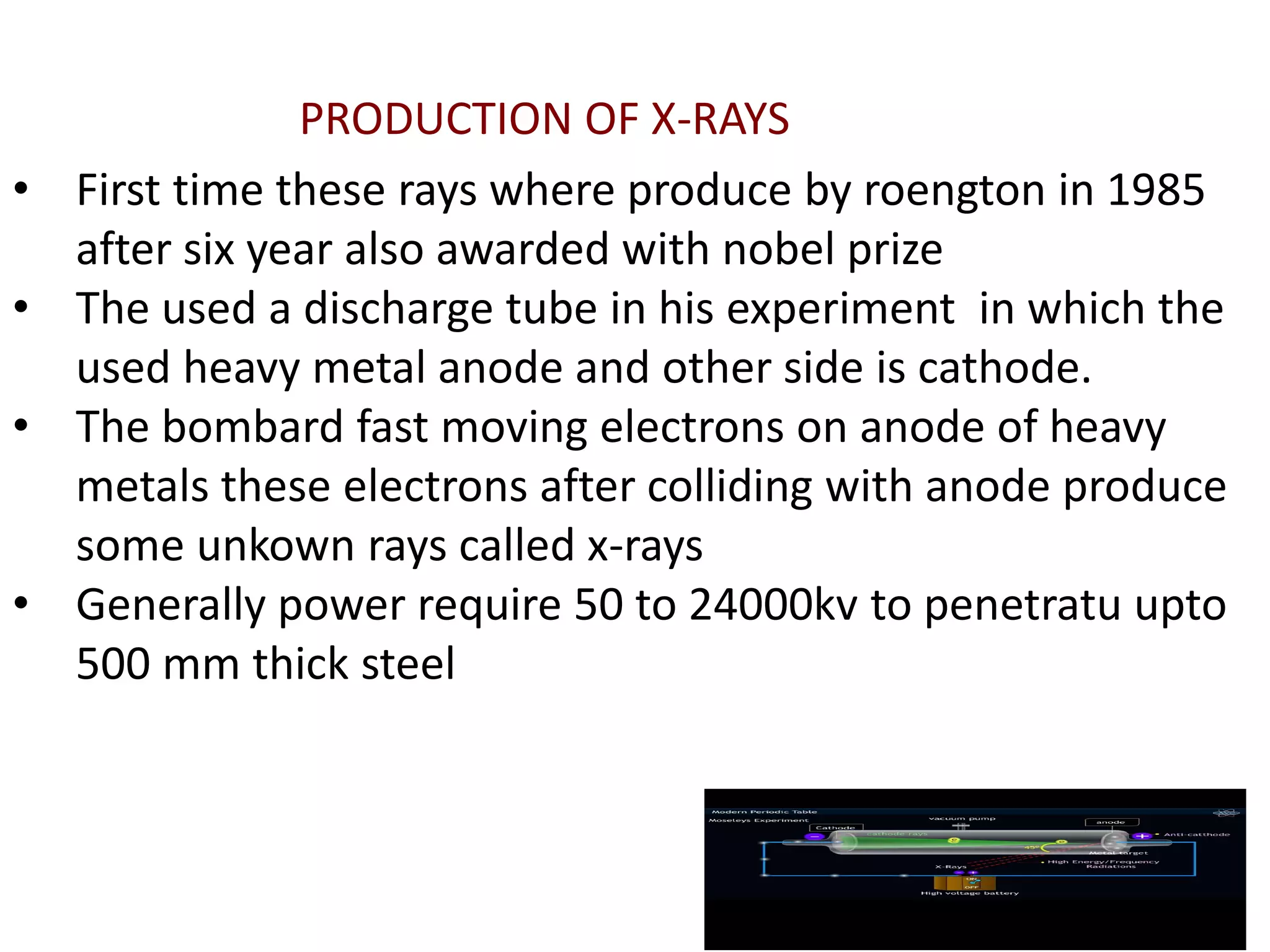 • First time these rays where produce by roengton in 1985
after six year also awarded with nobel prize
• The used a discharge tube in his experiment in which the
used heavy metal anode and other side is cathode.
• The bombard fast moving electrons on anode of heavy
metals these electrons after colliding with anode produce
some unkown rays called x-rays
• Generally power require 50 to 24000kv to penetratu upto
500 mm thick steel
PRODUCTION OF X-RAYS
 