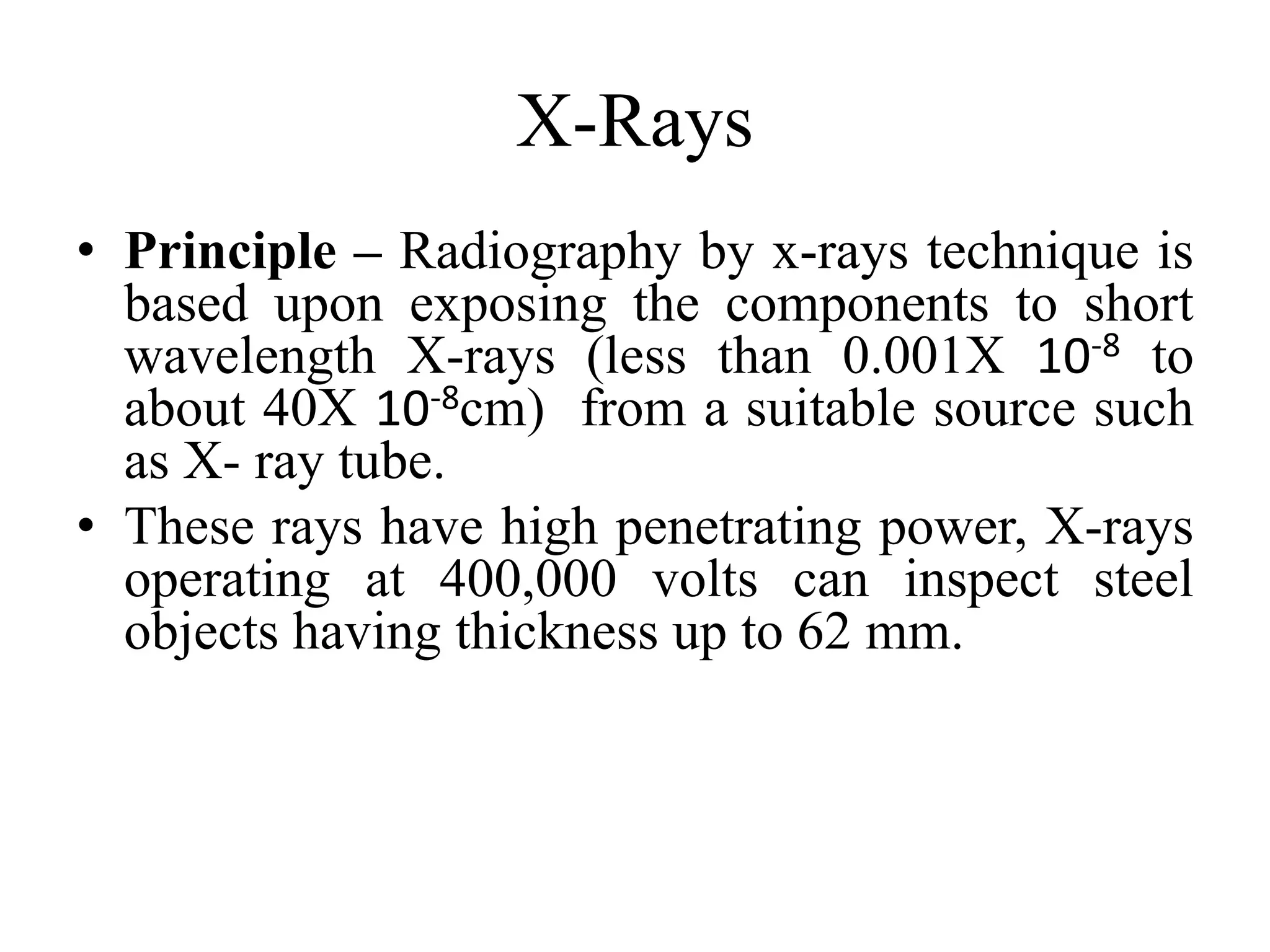 X-Rays
• Principle – Radiography by x-rays technique is
based upon exposing the components to short
wavelength X-rays (less than 0.001X 10-8 to
about 40X 10-8cm) from a suitable source such
as X- ray tube.
• These rays have high penetrating power, X-rays
operating at 400,000 volts can inspect steel
objects having thickness up to 62 mm.
 