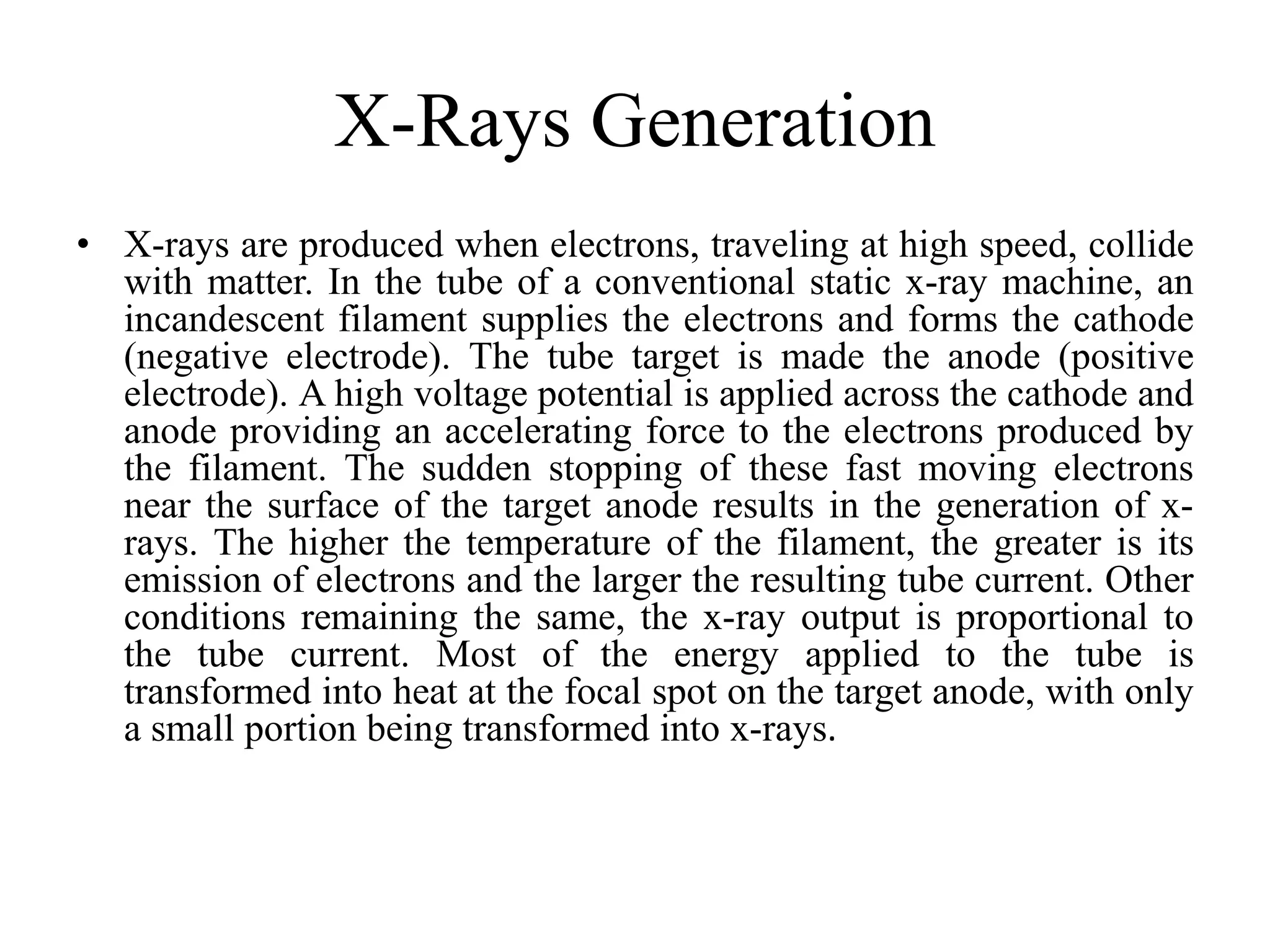 X-Rays Generation
• X-rays are produced when electrons, traveling at high speed, collide
with matter. In the tube of a conventional static x-ray machine, an
incandescent filament supplies the electrons and forms the cathode
(negative electrode). The tube target is made the anode (positive
electrode). A high voltage potential is applied across the cathode and
anode providing an accelerating force to the electrons produced by
the filament. The sudden stopping of these fast moving electrons
near the surface of the target anode results in the generation of x-
rays. The higher the temperature of the filament, the greater is its
emission of electrons and the larger the resulting tube current. Other
conditions remaining the same, the x-ray output is proportional to
the tube current. Most of the energy applied to the tube is
transformed into heat at the focal spot on the target anode, with only
a small portion being transformed into x-rays.
 