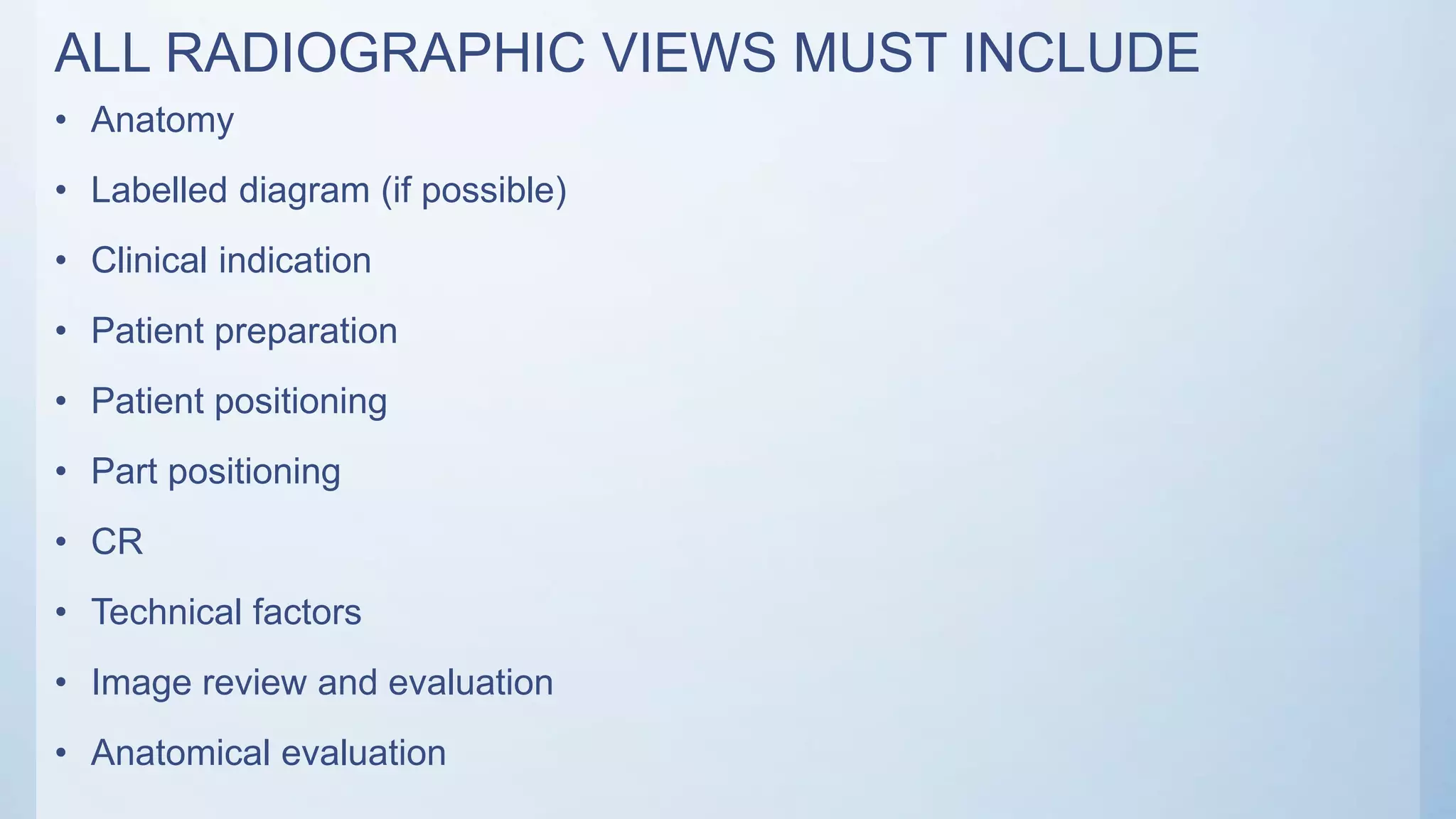 ALL RADIOGRAPHIC VIEWS MUST INCLUDE
• Anatomy
• Labelled diagram (if possible)
• Clinical indication
• Patient preparation
• Patient positioning
• Part positioning
• CR
• Technical factors
• Image review and evaluation
• Anatomical evaluation
 