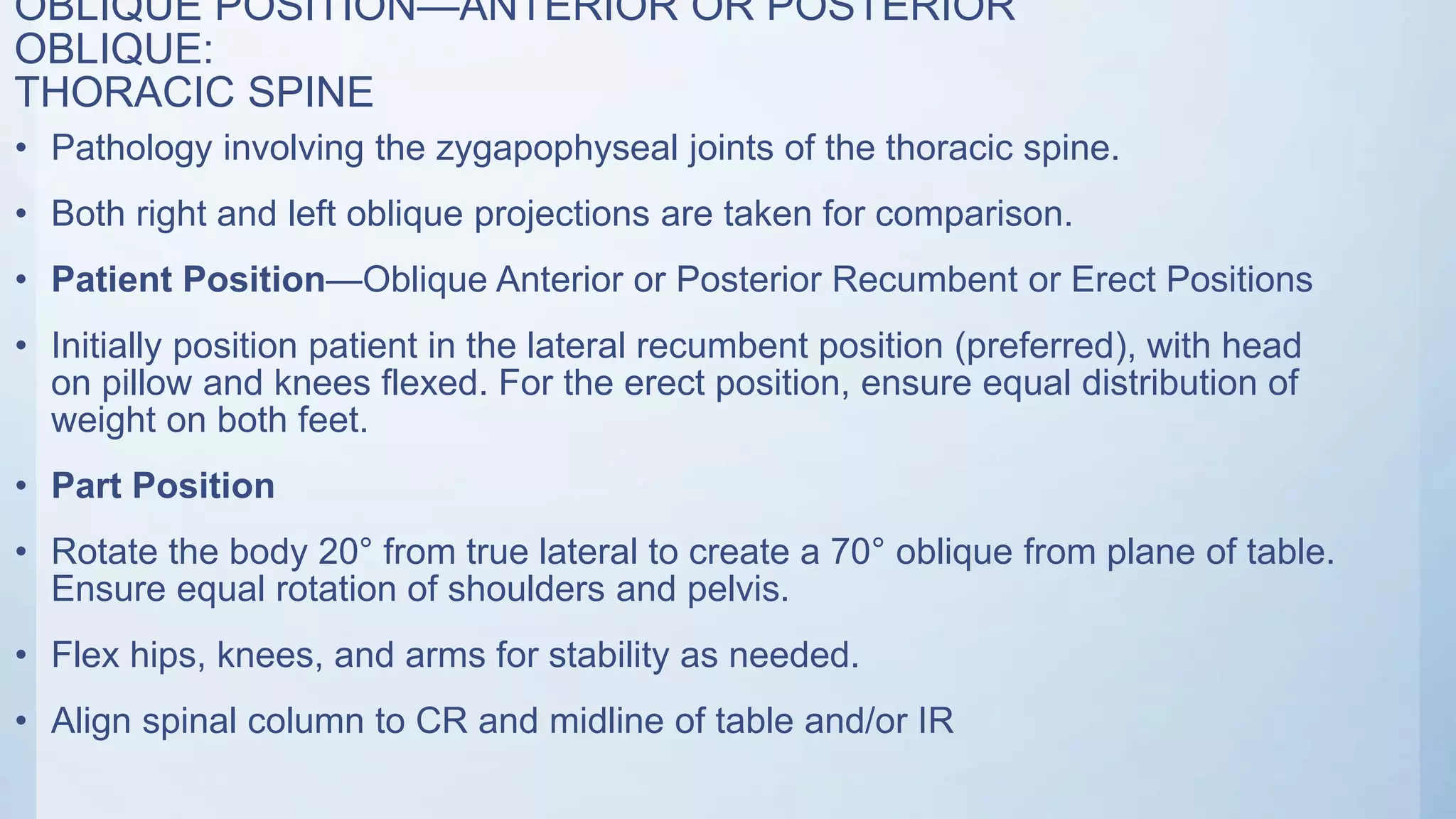 OBLIQUE POSITION—ANTERIOR OR POSTERIOR
OBLIQUE:
THORACIC SPINE
• Pathology involving the zygapophyseal joints of the thoracic spine.
• Both right and left oblique projections are taken for comparison.
• Patient Position—Oblique Anterior or Posterior Recumbent or Erect Positions
• Initially position patient in the lateral recumbent position (preferred), with head
on pillow and knees flexed. For the erect position, ensure equal distribution of
weight on both feet.
• Part Position
• Rotate the body 20° from true lateral to create a 70° oblique from plane of table.
Ensure equal rotation of shoulders and pelvis.
• Flex hips, knees, and arms for stability as needed.
• Align spinal column to CR and midline of table and/or IR
 
