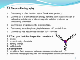 3.1 Gamma Radiography
1. Gamma-ray is often denoted by the Greek letter gamma, 
2. Gamma-ray is a form of radiant energy from the atom nuclei emission of
radioactive substances or electromagnetic radiation produced by
radioactivity or nuclear
3. Gamma rays are produced by a radioisotope.
4. Gamma-ray wave length ranging is between 10–5 nm to 0.1 nm
5. Gamma-ray has frequencies between 1020 - 1025 Hz
3.2 The type that this inspection can detect:
1. cracks
2. non-uniformity of material
3. density change
4. weld defects
3.3 Equipment :
1. portable or fixed setups on industry / company requirement
2. traditional radiography requires film development facilities and equipment
15
 