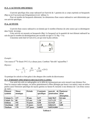 10
IV.5. L'ACTIVITE SPECIFIQUE
L'activité spécifique d'un corps radioactif est l'activité de 1 gramme de ce corps exprimée en becquerels
(Bq) ou en Ci/g (curies par kilogrammes) (voir tableau 1).
Pour un nombre de becquerels déterminé, les dimensions d'une source radioactive sont déterminées par
son activité spécifique.
IV.6. ACTIVITE
L'activité d'une source radioactive est donnée par le nombre d'atomes de cette source qui se désintègrent
dans l'unité de temps.
Cette activité est mesurée en becquerels (Bq). Le becquerel est la quantité de tout élément radioactif au
sein du quel le nombre de désintégrations par seconde est égal à 1"(1 Bq = 1/s).
L'ancienne unité était le Curie (Ci), est qui reste la plus utilisée.
Exemple :
Une source d’192
Ir faisait 39 Ci il y a douze jours. Combien "fait-elle" aujourd'hui ?
Réponse :
A12j =
74
12
2
39
= 1621,0
2
39
=
1189,1
39
25 Ci
En pratique les calculs se font grâce à des abaques dits courbe de décroissance
IV.7. ÉMISSION SPECIFQUES DES RAYONS GAMMA
Une unité très utile en radiographie est le débit de rayonnement par curie mesuré à une distance fixe.
Pour les sources radio-isotopes, on utilise généralement le Rhm (Röntgen par heure à un mètre); mais on utilise
parfois aussi l'émission spécifique de rayons gamma ou facteur K mesurée à une distance de 1 cm d'une source
de 1mCi.
Élément
symbole
Masse
atomique
Période Constante
spécifique
pouvoir de
pénétration
Épaisseur
demi
absorption
Césium Cs 137 30 ans 0,37 0,66 MeV 8,4 mm
Cobalt Co 60 5,3 ans 1,30 1,17-1,33 13
Iridium 192 74 jours 0,50 0,13-0,9 2,8
Ytterbium 169 31 jours 0,125 0,06-0,31 0,88
Thulium 170 127 jours 0,0025 0,052-0,084 ____
Tableau 1
 