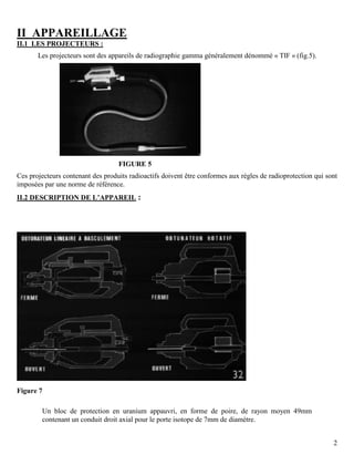 2
II APPAREILLAGE
II.1 LES PROJECTEURS :
Les projecteurs sont des appareils de radiographie gamma généralement dénommé « TIF » (fig.5).
FIGURE 5
Ces projecteurs contenant des produits radioactifs doivent être conformes aux règles de radioprotection qui sont
imposées par une norme de référence.
II.2 DESCRIPTION DE L’APPAREIL :
Figure 7
Un bloc de protection en uranium appauvri, en forme de poire, de rayon moyen 49mm
contenant un conduit droit axial pour le porte isotope de 7mm de diamètre.
 